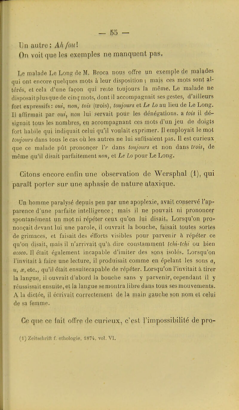 Un autre: Ah foui On voit que les exemples ne manquent pas. Le malade Le Long de M. Broca nous offre un exemple de nialades qui ont encore quelques mots à leur disposition ; majs ces mots sont al- térés, et cela d'une façon qui reste toujours la même. Le malade ne disposaitplusquede cinq mots, dont il accompagnait ses gestes, d'ailleurs fort expressifs : oui, non, tois (trois), toujours et Le La au lieu de Le Long. Il affirmait par oui, non lui servait pour les dénégations, a tois il dé- signait tous les nombres, en accompagnant ces mots d'un jeu de doigts fort habile qui indiquait celui qu'il voulait exprimer. Il employait le mot toitjoia^s dans tous le cas où les autres ne lui suffisaient pas. Il est curieux que ce malade pût prononçer i'r dans toujours et non dans trois, de même qu'il disait parfaitement non, et Le Lo pour Le Long. Citons encore enfin une observation de Wersphal (1), qui paraît porter sur une aphasie de nature ataxique. Un homme paralysé depuis peu par une apoplexie, avait conservé l'ap- parence d'une parfaite intelligence ; mais il ne pouvait ni prononcer spontanément uii mot ni répéter ceux qu'on lui disait. Lorsqu'on pro- nonçait devant lui une parole, il ouvrait la bouche, faisait toutes sortes de grimaces, et faisait des efforts visibles pour parvenir à répéter ce qu'on disait, mais il n'arrivait qu'à dire constamment tchi-tchi ou bien acoco. Il était également incapable d'imiter des sons isolés. Lorsqu'on l'invitait à faire une lecture, il produisait comme en épelant les sons a, M, X, etc., qu'il était ensuitecapable de répéter. Lorsqu'on l'invitait à tirer la langue, il ouvrait d'abord la bouche sans y parvenir, cependant il y réussissait ensuite, et la langue se montra libre dans tous ses mouvements. A la dictée, il écrivait correctement de la rnain gauche son nom et celui de sa femme. Ce que ce fait offre de curieux, c'est l'impossibilité de pro- ( \) ZeitscJirift f, ethologie, 1874, vol. VI.