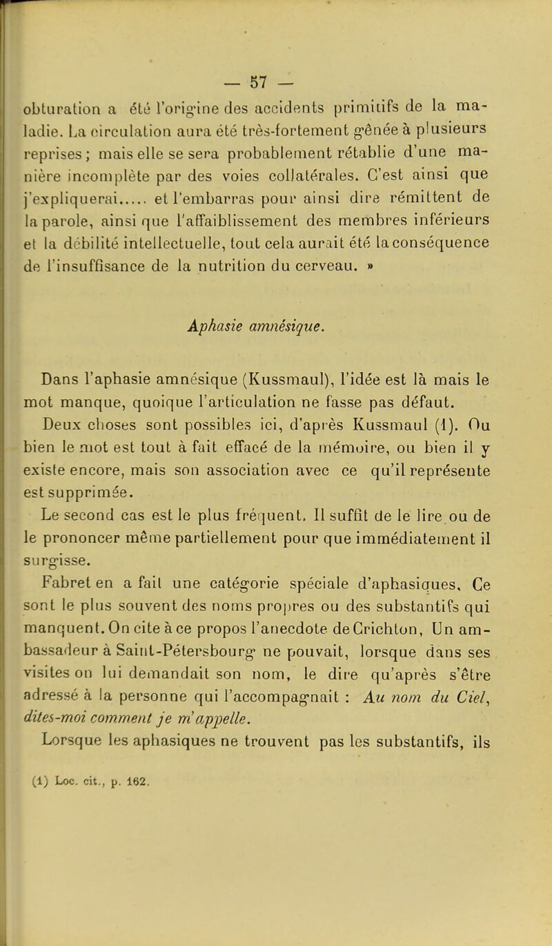 obturation a été l'orignne des accidents primitifs de la ma- ladie. La oircLilation aura été très-fortement gênée à plusieurs reprises; mais elle se sera probablement rétablie d'une ma- nière incomplète par des voies collatérales. C'est ainsi que j'expliquerai et l'embarras pour ainsi dire rémittent de la parole, ainsi que l'affaiblissement des membres inférieurs et la débilité intellectuelle, tout cela aurait été la conséquence de l'insuffisance de la nutrition du cerveau. » Aphasie amnésique. Dans l'aphasie amnésique (Kussmaul), l'idée est là mais le mot manque, quoique l'articulation ne fasse pas défaut. Deux choses sont possibles ici, d'apiès Kussmaul (1). Ou bien le mot est tout à fait effacé de la mémoire, ou bien il y existe encore, mais son association avec ce qu'il représente est supprimée. Le second cas est le plus fréquent. Il suffit de le lire.ou de le prononcer même partiellement pour que immédiatement il surg-isse. Fabret en a fait une catég-orie spéciale d'aphasiques. Ce sont le plus souvent des noms propres ou des substantifs qui manquent. On cite à ce propos l'anecdote deCrichton, Un am- bassadeur à Saint-Pétersbourg* ne pouvait, lorsque dans ses visites on lui demandait son nom, le dire qu'après s'être adressé à la personne qui l'accompag^nait : Au nom du Ciel, dites-moi comment je m ap^pelle. Lorsque les aphasiques ne trouvent pas les substantifs, ils