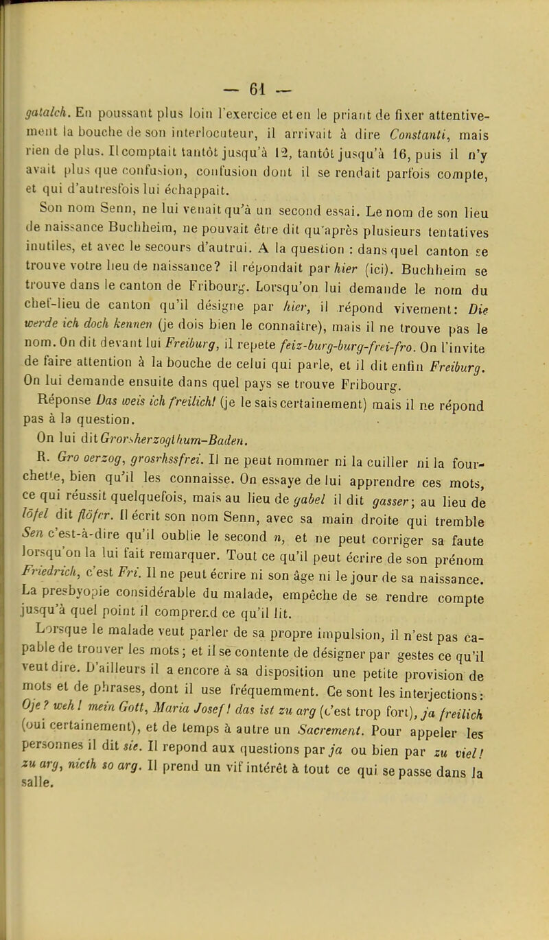 gatalch. En poussant plus loin l'exercice et en le priant de fixer attentive- ment la bouche de son interlocuteur, il arrivait à dire Constanti, mais rien de plus. Il comptait tantôt jusqu'à 12, tantôt jusqu'à 16, puis il n'y avait plus (jue confu^ion, confusion dont il se rendait parfois co/npte, et qui d'autresfois lui échappait. Son nom Senn, ne lui venait qu'à un second essai. Le nom de son lieu de naissance Buchheira, ne pouvait être dit qu'après plusieurs tentatives inutiles, et avec le secours d'autrui. A la question : dans quel canton se trouve votre lieu de naissance? il répondait par hier (ici). Buchheim se trouve dans le canton de Fribourj^. Lorsqu'on lui demande le nom du chef-lieu de canton qu'il désigne par hier, il répond vivement: Die werde ich doch kennen (je dois bien le connaître), mais il ne trouve pas le nom. On dit devant lui Freiburg, il répète feiz-burg-burg-frei-fro. On l'invite de faire attention à la bouche de celui qui parle, et il dit enfin Freiburg. On lui demande ensuite dans quel pays se trouve Fribourg. Réponse Das weis ichfreilicht (je le sais certainement) mais il ne répond pas à la question. On lui dit Grorsherzoglfium-Baden. R. Gro oerzog, grosrhssfrei. Il ne peut nommer ni la cuiller ni la four- chette, bien qu'il les connaisse. On essaye de lui apprendre ces mots, ce qui réussit quelquefois, mais au lieu de gabel il dit gasser; au lieu de lôfel dit flôfrr. Il écrit son nom Senn, avec sa main droite qui tremble Sen c'est-à-dire qu'il oublie le second n, et ne peut corriger sa faute lorsqu'on la lui fait remarquer. Tout ce qu'il peut écrire de son prénom Friedrich, c'est Fri. Il ne peut écrire ni son âge ni le jour de sa naissance. La presbyopie considérable du malade, empêche de se rendre compte jusqu'à quel point il comprend ce qu'il lit. Lorsque le malade veut parler de sa propre impulsion, il n'est pas ca- pable de trouver les mots; et il se contente de désigner par gestes ce qu'il veut dire. D'ailleurs il a encore à sa disposition une petite provision de mots et de phrases, dont il use fréquemment. Ce sont les interjections: Oje? weh ! meia Gott, Maria Josef I das ist zu arg (c'est trop fort), ja freilich (oui certainement), et de temps à autre un Sacrement. Pour appeler les personnes il dit sie. Il repond aux questions parja ou bien par zu vieU zu arg, nicth to arg. Il prend un vif intérêt à tout ce qui se passe dans Ja salle.