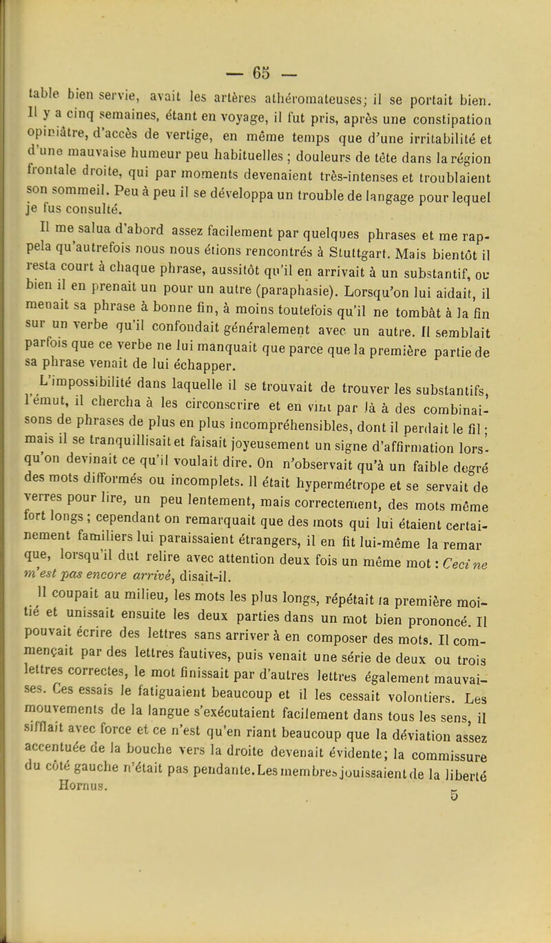 table bien servie, avait les artères athéromateuses; il se portait bien. Il y a cinq semaines, étant en voyage, il fut pris, après une constipation opiniâtre, d'accès de vertige, en même temps que d'une irritabilité et d'une mauvaise humeur peu habituelles ; douleurs de tête dans la région Irontale droite, qui par moments devenaient très-intenses et troublaient son sommeil. Peu à peu il se développa un trouble de langage pour lequel je fus consulté. Il me salua d'abord assez facilement par quelques phrases et me rap- pela qu'autrefois nous nous étions rencontrés à Stuttgart. Mais bientôt il resta court à chaque phrase, aussitôt qu'il en arrivait à un substantif, ou bien il en prenait un pour un autre (paraphasie). Lorsqu'on lui aidait, il menait sa phrase à bonne fin, à moins toutefois qu'il ne tombât à la fin sur un verbe qu'il confondait généralement avec un autre. Il semblait parfois que ce verbe ne lui manquait que parce que la première partie de sa phrase venait de lui échapper. L'impossibilité dans laquelle il se trouvait de trouver les substantifs, I emut, Il chercha à les circonscrire et en vini par là à des combinai- sons de phrases de plus en plus incompréhensibles, dont il perdait le fil • mais il se tranquillisait et faisait joyeusement un signe d'affirmation lors' qu on devinait ce qu'il voulait dire. On n'observait qu'à un faible décoré des mots difformés ou incomplets. 11 était hypermétrope et se servait de verres pour lire, un peu lentement, mais correctement, des mots même tort longs ; cependant on remarquait que des mots qui lui étaient certai- nement familiers lui paraissaient étrangers, il en fit lui-même la remar que, lorsqu'il dut relire avec attention deux fois un même mot : Ceci ne m'est pas encore arrivé, disait-il. 11 coupait au milieu, les mots les plus longs, répétait la première moi- tié et unissait ensuite les deux parties dans un mot bien prononcé II pouvait écrire des lettres sans arriver à en composer des mots. Il com- mençait par des lettres fautives, puis venait une série de deux ou trois lettres correctes, le mot finissait par d'autres lettres également mauvai- ses. Ces essais le fatiguaient beaucoup et il les cessait volontiers. Les mouvements de la langue s'exécutaient facilement dans tous les sens il siJflait avec force et ce n'est qu'en riant beaucoup que la déviation assez accentuée de la bouche vers la droite devenait évidente; la commissure du côté gauche n'était pas pendante. Les membre, jouissaient de la liberté Hornus. 5