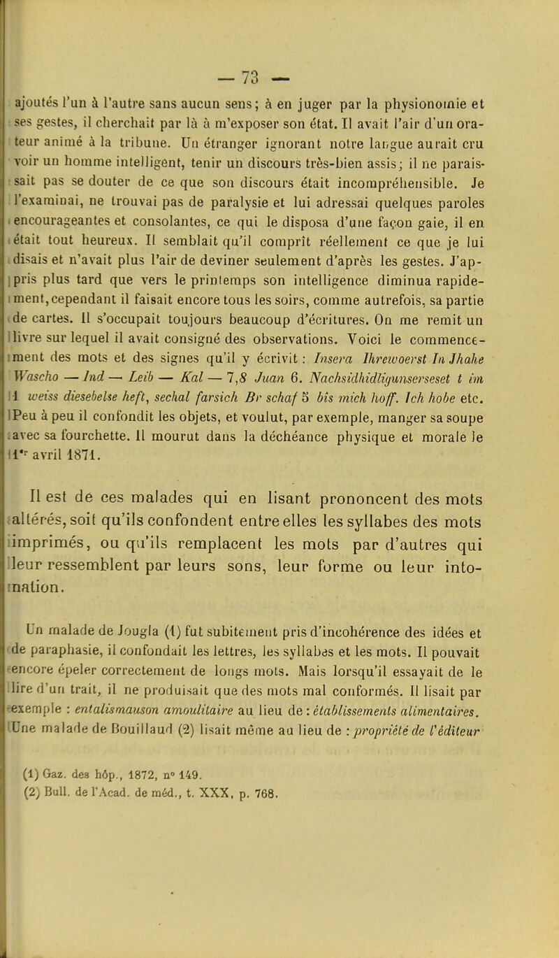 ajoutés l'un à l'autre sans aucun sens; à en juger par la physionomie et ses gestes, il cherchait par là à m'exposer son état. Il avait l'air d'un ora- teur animé à la tribune. Un étranger ignorant notre langue aurait cru voir un homme intelligent, tenir un discours très-bien assis; il ne parais- ut pas se douter de ce que son discours était incompréhensible. Je examinai, ne trouvai pas de paralysie et lui adressai quelques paroles encourageantes et consolantes, ce qui le disposa d'une façon gaie, il en était tout heureux. II semblait qu'il comprît réellement ce que je lui disais et n'avait plus l'air de deviner seulement d'après les gestes. J'ap- pris plus tard que vers le prinlemps son intelligence diminua rapide- ment, cependant il faisait encore tous les soirs, comme autrefois, sa partie de cartes. 11 s'occupait toujours beaucoup d'écritures. On me remit un livre sur lequel il avait consigné des observations. Voici le commence- ment des mots et des signes qu'il y écrivit : Insera Ihrewoerst In Jhahe Wascho —Ind — Leib — Kal — 1,8 Juan 6. Nachsidhidlùjunserseset t im 1 weiss diesebelse heft, séchai farsich Br schaf 5 bîs mich hoff. Ich hobe etc. Peu à peu il confondit les objets, et voulut, par exemple, manger sa soupe avec sa fourchette. 11 mourut dans la déchéance physique et morale le r-- avril 1871. Il est dé ces malades qui en lisant prononcent des mots altér-ésjsoit qu'ils confondent entre elles les syllabes des mots imprimés, ou qu'ils remplacent les mots par d'autres qui leur ressemblent par leurs sons, leur forme ou leur into- nation. Un malade de Jougla (1) fut subitement pris d'incohérence des idées et ■ paraphasie, il confondait les lettres, les syllabes et les mots. II pouvait encore épeler correctement de longs mots. Mais lorsqu'il essayait de le lire d'un trait, il ne produisait que des mots mal conformés. 11 lisait par rexemple : entalismauson amoulilaire au lieu de : établissements alimentaires. lUne malade de Bouillaud (2) lisait même au lieu de :propriétéde l'éditeur (1) Gaz. des hôp., 1872, n» 149. (2) Bull, de l'Acad. de méd., t. XXX. p. 768.