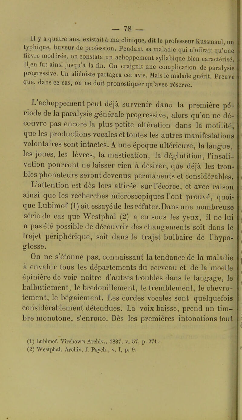 Il y a quatre ans, existait à ma clinique, dit le professeur Kussmaul, un typhique, buveur de profession. Pendant sa maladie qui n'offrait qu'une fièvre modérée, on constata un achoppement syllabique bien caractérisé. Il.en fut ainsi jusqu'à la fin. On craignit une complication de paralysie progressive. Un aliéniste partagea cet avis. Mais le malade guérit. Preuve que, dans ce cas, on ne doit pronostiquer qu'avec réser?e. L'achoppement peut déjà survenir dans la première pé- riode de la paralysie g«énérale prog-ressive, alors qu'on ne dé- couvre pas encore la plus petite altération dans la raotilité, que les productions vocales et toutes les autres manifestations volontaires sont intactes. A une époque ultérieure, la lang-ue, les joues, les lèvres, la mastication, la dég-lutition, l'insali- vation pourront ne laisser rien à désirer, que déjà les trou- bles phonateurs seront devenus permanents et considérables. L'attention est dès lors attirée sur l'écorce, et avec raison ainsi que les recherches microscopiques l'ont prouvé, quoi- que Lubimof (1) ait essayéde les réfuter.Dans une nombreuse série de cas que Westphal (2) a eu sous les yeux, il ne lui a pas été possible de découvrir des chang-ements soit dans le trajet périphérique, soit dans le trajet bulbaire de l'hypo- g-losse. On ne s'étonne pas, connaissant la tendance de la maladie à envahir tous les départements du cerveau et de la moelle épinière de voir naître d'autres troubles dans le lang'ag^e, le balbutiement, le bredouillement, le tremblement, le chevro- tement, le bég-aiement. Les cordes vocales sont quelquefois considérablement détendues. La voix baisse, prend un tim- bre monotone, s'enroue. Dès les premières intonations tout (1) Lubimof. Virchow's Archiv,, 1837, v. 57, p. 271. (2) Westphal. Archiv. f. Psych., v. I, p. 9.