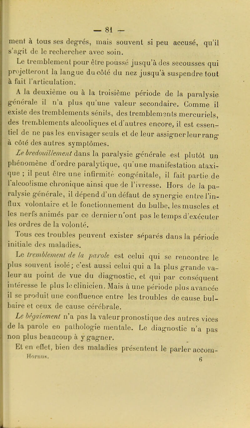 ment à tous ses degrés, mais souvent si peu accusé, qu'il s'ag'it de le rechercher avec soin. Le tremblement pour être poussé jusqu'à des secousses qui pn^jetteront la langue du côté du nez jusqu'à suspendre tout à fait l'articulation. A la deuxième ou à la troisième période de la paralysie g-énérale il n'a plus qu'une valeur secondaire. Gomme il existe des tremblements sénils, des tremblements mercuriels, des tremblements alcooliques et d'autres encore, il est essen- tiel de ne pas les envisager seuls et de leur assig-ner leur rang- à côté des autres symptômes. le 6redomlIe?7ieut dans la Yiaraljsie générale est plutôt un phénomène d'ordre paralytique, qu'une manifestation ataxi- que ; il peut êlre une infirmité cong-énitale, il fait partie de l'alcoolisme chronique ainsi que de l'ivresse. Hors de Ja pa- ralysie g'énérale, il dépend d'un défaut de synerg-ie entre l'in- flux volontaire et le fonctionnement du bulbe, les muscles et les nerfs animés par ce dernier n'ont pas le temps d'exécuter les ordres de la volonté. Tous ces troubles peuvent exister séparés dans la période initiale des maladies. Le tremblement de la parole est celui qui se rencontre le plus souvent isolé; c'est aussi celui qui a la plus g-rande va- leur au point de vue du diag-nostic, et qui par conséquent intéresse le plus le clinicien. Mais à une période plus avancée il se produit une confluence entre les troubles de cause bul- baire et ceux de cause cérébrale. Le hcgaiement n'a pas la valeur pronostique des autres vices de la parole en patholog-ie mentale. Le diag-nostic n'a pas non plus beaucoup à yg-ag-ner. Et en effet, bien des maladies présentent le parler accoin- HorniK. /.