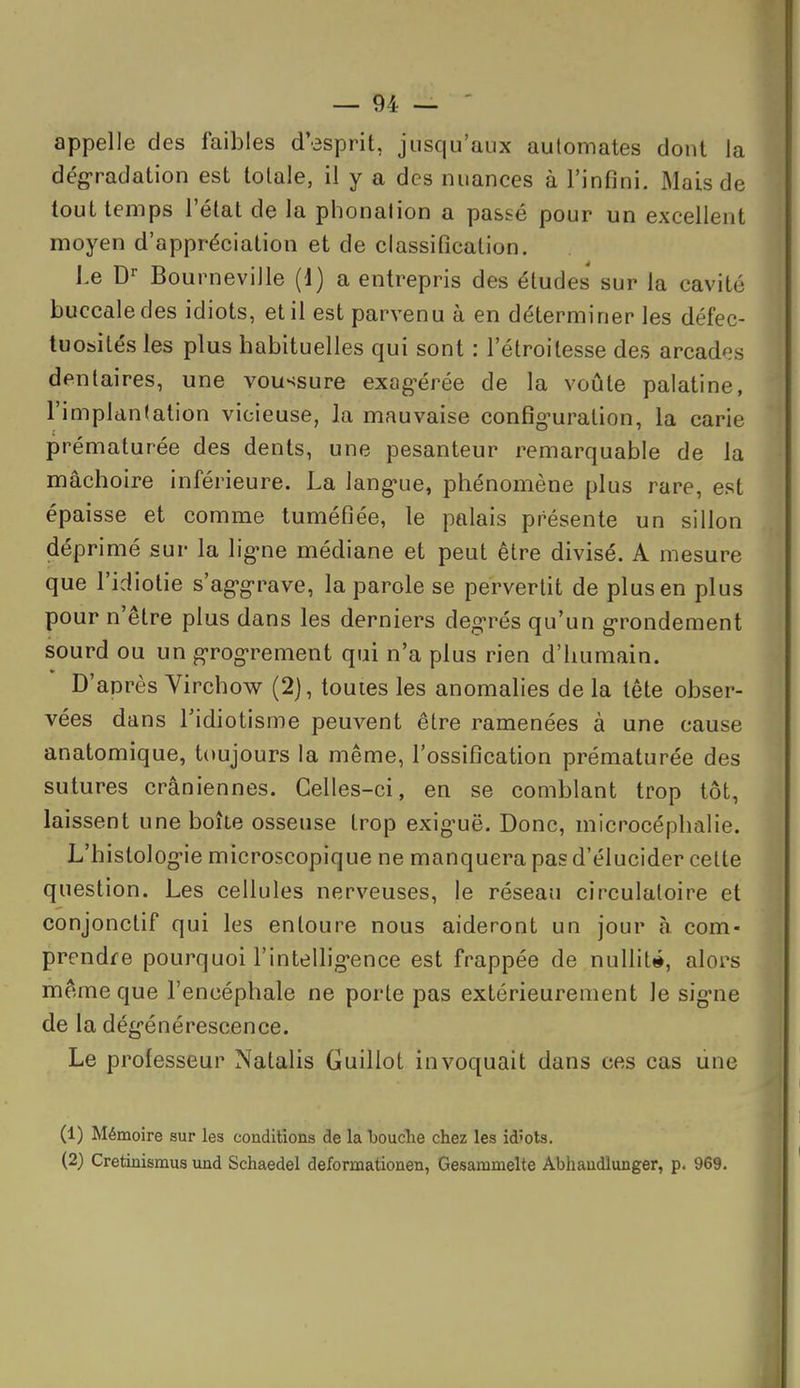 appelle des faibles d'esprit, jusqu'aux automates dont la dégradation est totale, il y a des nuances à l'infini. Mais de tout temps l'état de la phonation a passé pour un excellent moyen d'appréciation et de classification. J.e Bourneville (d) a entrepris des études sur la cavité buccale des idiots, et il est parvenu à en déterminer les défec- tuosités les plus habituelles qui sont : l'étroitesse des arcades dentaires, une voussure exag-érée de la voûte palatine, l'implantation vicieuse, la mauvaise config-uration, la carie prématurée des dents, une pesanteur remarquable de la mâchoire inférieure. La lang'ue, phénomène plus rare, est épaisse et comme tuméfiée, le palais présente un sillon déprimé sur la lig^ne médiane et peut être divisé. A mesure que l'idiotie s'ag-g-rave, la parole se pervertit de plus en plus pour n'être plus dans les derniers degrés qu'un g-rondement sourd ou un g-rog-rement qui n'a plus rien d'humain. D'anrès Virchow (2), toutes les anomalies de la tête obser- vées dans l'idiotisme peuvent être ramenées à une cause anatomique, toujours la même, l'ossification prématurée des sutures crâniennes. Celles-ci, en se comblant trop tôt, laissent une boîte osseuse trop exiguë. Donc, microcéphalie. L'histolog-ie microscopique ne manquera pas d'élucider celte question. Les cellules nerveuses, le réseau circulatoire et conjonctif qui les entoure nous aideront un jour à. com- prendre pourquoi l'intellig-ence est frappée de nuUit»*, alors même que l'encéphale ne porte pas extérieurement le sig-ne de la dég'énérescence. Le professeur Natalis Guillot invoquait dans ces cas une (1) Mémoire sur les conditions de la bouclie chez les id'ots. (2) Cretinismus und Schaedel deformationen, Gesammelte Abhandlunger, p. 969.