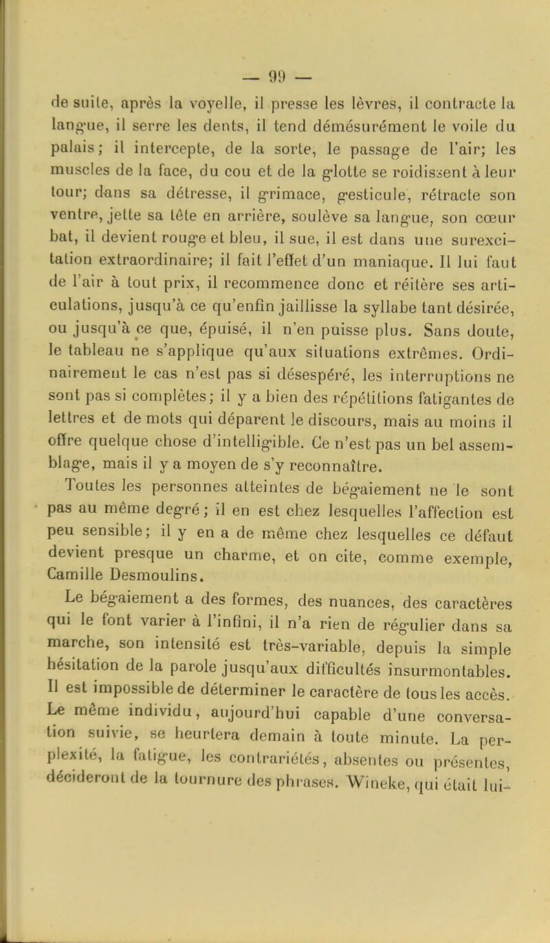 de suite, après la voyelle, il presse les lèvres, il contracte la lang-iie, il serre les dents, il tend démesurément le voile du palais; il intercepte, de la sorte, le passage de l'air; les muscles de la face, du cou et de la g-lotte se roidissent à leur tour; d'ans sa détresse, il g-rimace, g'esticule, rétracte son ventrfi, jette sa tête en arrière, soulève sa langue, son cœur bat, il devient rouge et bleu, il sue, il est dans une surexci- tation extraordinaire; il fait l'effet d'un maniacfue. Il lui faut de l'air à tout prix, il recommence donc et réitère ses arti- culations, jusqu'à ce qu'enfin jaillisse la syllabe tant désirée, ou jusqu'à ce que, épuisé, il n'en puisse plus. Sans doute, le tableau ne s'applique qu'aux situations extrêmes. Ordi- nairement le cas n'est pas si désespéré, les interruptions ne sont pas si complètes; il y a bien des répétitions fatigantes de lettres et de mots qui déparent le discours, mais au moins il offre quelque chose d'intelligible. Ce n'est pas un bel assem- blage, mais il y a moyen de s'y reconnaître. Toutes les personnes atteintes de bégaiement ne le sont pas au même degré ; il en est chez lesquelles l'affection est peu sensible; il y en a de même chez lesquelles ce défaut devient presque un charme, et on cite, comme exemple, Camille Desmoulins. Le bégaiement a des formes, des nuances, des caractères qui le font varier à l'infini, il n'a rien de régulier dans sa marche, son intensité est très-variable, depuis la simple hésitation de la parole jusqu'aux difficultés insurmontables. Il est impossible de déterminer le caractère de tous les accès. Le même individu, aujourd'hui capable d'une conversa- tion suivie, se heurtera demain à toute minute. La per- plexité, la fatigue, les contrariétés, absentes ou présentes, décideront de la tournure des phrases. Wineke, qui était lui^