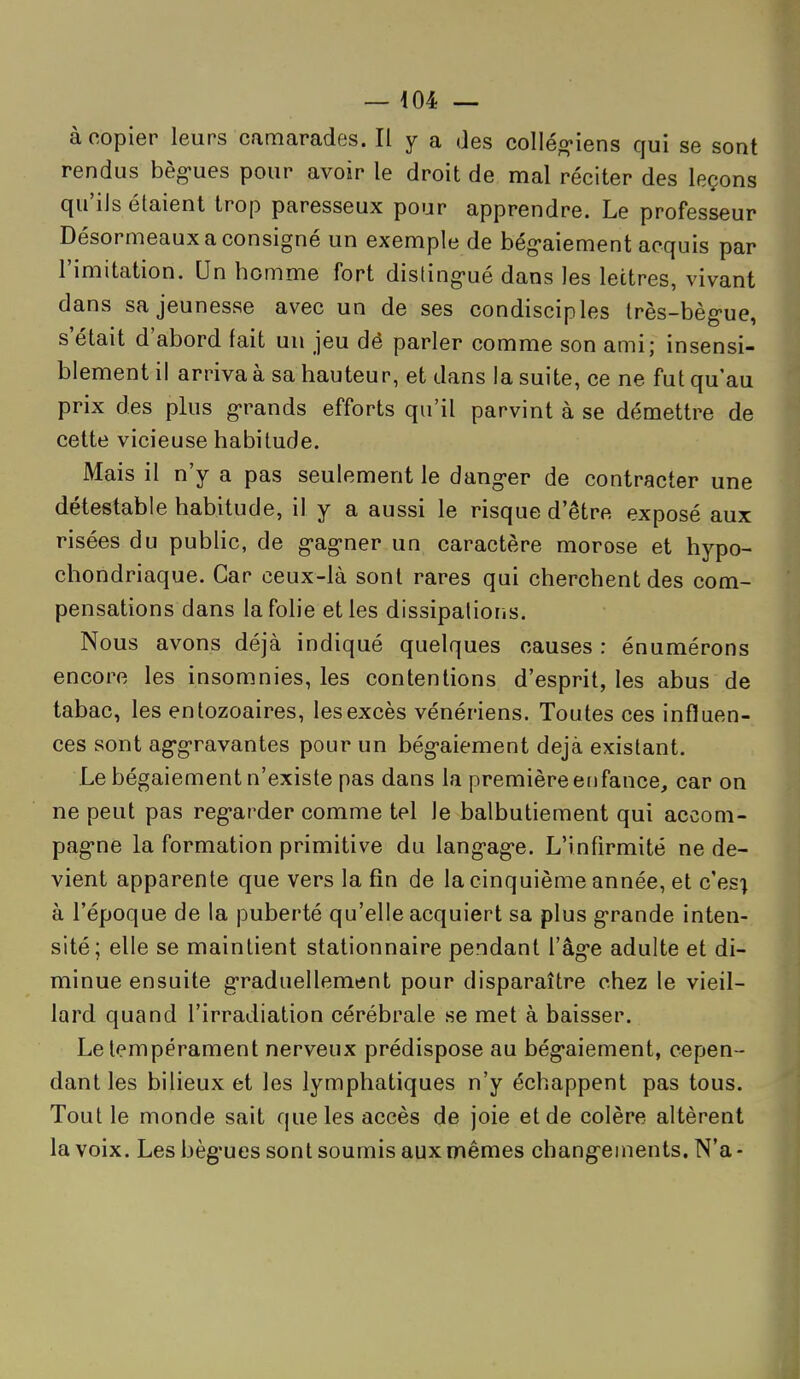 à copier leurs camarades. Il y a des colléo-iens qui se sont rendus bèg'ues pour avoir le droit de mal réciter des leçons qu'ils étaient trop paresseux pour apprendre. Le professeur Désormeaux a consigné un exemple de bég-aiement acquis par l'imitation. Un homme fort disting-ué dans les lettres, vivant dans sa jeunesse avec un de ses condisciples très-bèg-ue, s'était d'abord fait un jeu dé parler comme son ami; insensi- blement il arriva à sa hauteur, et dans la suite, ce ne fut qu'au prix des plus g-rands efforts qu'il parvint à se démettre de cette vicieuse habitude. Mais il n'y a pas seulement le dang-er de contracter une détestable habitude, il y a aussi le risque d'être exposé aux risées du public, de g'ag-ner un caractère morose et hypo- chondriaque. Car ceux-là sont rares qui cherchent des com- pensations dans la folie et les dissipalioris. Nous avons déjà indiqué quelques causes : énumérons encore les insomnies, les contentions d'esprit, les abus de tabac, les enlozoaires, les excès vénériens. Toutes ces influen- ces sont ag-gravantes pour un bég-aiement déjà existant. Le bégaiement n'existe pas dans la première erifance, car on ne peut pas reg-arder comme tel le balbutiement qui accom- pag*ne la formation primitive du lang-ag^e. L'infirmité ne de- vient apparente que vers la fin de la cinquième année, et c'es-^ à l'époque de la puberté qu'elle acquiert sa plus g-rande inten- sité; elle se maintient stationnaire pendant l'âg-e adulte et di- minue ensuite g-raduellement pour disparaître chez le vieil- lard quand l'irradiation cérébrale se met à baisser. Le tempérament nerveux prédispose au bég*aiement, cepen- dant les bilieux et les lymphatiques n'y échappent pas tous. Tout le monde sait que les accès de joie et de colère altèrent la voix. Les bèg'ues sont soumis aux mêmes chang-einents. N'a -