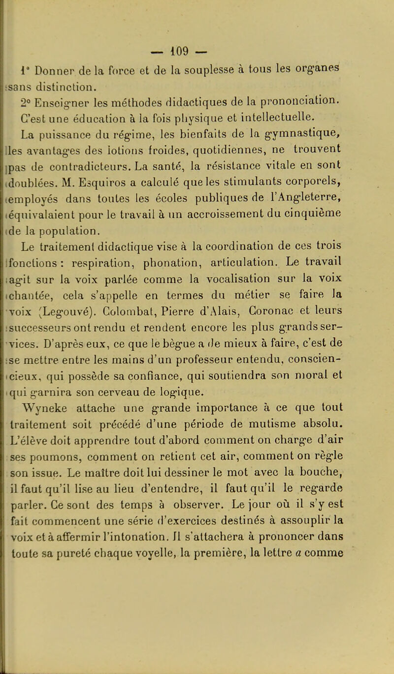 1 Donner de la f(»rce et de la souplesse à tous les org-anes sans distinction. 2° Enscig-ner les méthodes didactiques de la prononciation. C'est une éducation à la fois physique et intellectuelle. La puissance du rég-ime, les bienfaits de la g-ymnastique, les avantagées des lotions froides, quotidiennes, ne trouvent nas de contradicteurs. La santé, la résistance vitale en sont doublées. M. Esquiros a calculé que les stimulants corporels, - mployés dans toutes les écoles publiques de l'Ang-leterre, quivalaient pour le travail à un accroissement du cinquième (le la population. Le traitement didactique vise à la coordination de ces trois Jonctions: respiration, phonation, articulation. Le travail iâg'il sur la voix parlée comme la vocalisation sur la voix chantée, cela s'appelle en termes du métier se faire la voix (Legouvé). Golombat, Pierre d'Alais, Goronac et leurs successeurs ont rendu et rendent encore les plus grands sér- iées. D'après eux, ce que le bèg'ue a de mieux à faire, c'est de se mettre entre les mains d'un professeur entendu, conscien- cieux, qui possède sa confiance, qui soutiendra son nioral et qui g-arnira son cerveau de log'ique. Wyneke attache une g-rande importance à ce que tout traitement soit précédé d'une période de mutisme absolu. L'élève doit apprendre tout d'abord comment on charg-e d'air ses poumons, comment on retient cet air, comment on règ-le son issue. Le maître doit lui dessiner le mot avec la bouche, il faut qu'il lise au lieu d'entendre, il faut qu'il le reg-arde parler. Ce sont des temps à observer. Le jour oii il s'y est fait commencent une série d'exercices destinés à assouplir la . oix et à affermir l'intonation, fl s'attachera à prononcer dans toute sa pureté chaque voyelle, la première, la lettre a comme