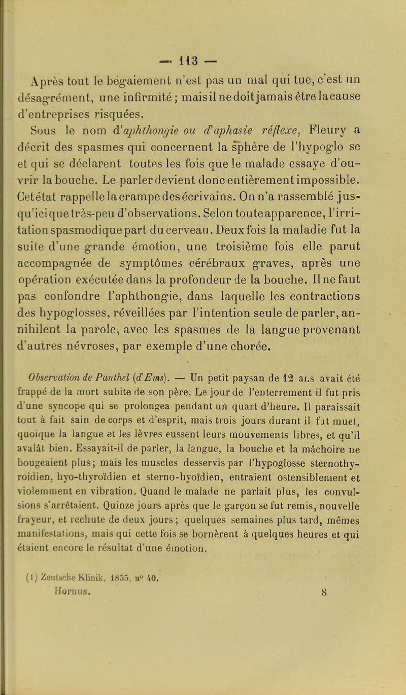 Après tout le bëg'aiement n'est pas un mal qui tue, c'est un désag-rément, une infirmité; maisil ne doit jamais être lacause d'entreprises risquées. Sous le nom à'aphthongie ou d'aphasie réflexe^ Fleury a décrit des spasmes qui concernent la sphère de l'hypog'lo se et qui se déclarent toutes les fois que le malade essaye d'ou- vrir la bouche. Le parler devient donc entièrement impossible. Getétat rappelle la crampe des écrivains. On n'a rassemblé jus- qu'icique très-peu d'observations. Selon touteapparence, l'irri- tation spasmodiquepart du cerveau. Deux fois la maladie fut la suite d'une g-rande émotion, une troisième fois elle parut accompag-née de symptômes cérébraux graves, après une opération exécutée dans la profondeur de la bouche. 11 ne faut pas confondre l'aphthong-ie, dans laquelle les contractions des hypog-losses, réveillées par l'intention seule déparier, an- nihilent la parole, avec les spasmes de la lang-ue provenant d'autres névroses, par exemple d'une chorée. Observation de Panthel {dEms). — Un petit paysan de 12 ai.s avait été frappé de la mort subite de son père. Le jour de l'enterrement il fut pris d'une syncope qui se prolongea pendant un quart d'iieure. Il paraissait tout à fait sain de corps et d'esprit, mais trois jours durant il fut muet, quoique la langue et les lèvres eussent leurs mouvements libres, et qu'il avalât bien. Essayait-il de parler, la langue, la bouche et la mâchoire ne bougeaient plus; mais les muscles desservis par l'hypoglosse sternothy- roidien, hyo-thyroïdien et sterno-hyoïdien, entraient ostensiblement et violemment en vibration. Quand le malade ne parlait plus, les convul- sions s'arrêtaient. Quinze jours après que le garçon se fut remis, nouvelle trayeur, et rechute de deux jours; quelques semaines plus tard, mêmes manifestations, mais qui cette fois se bornèrent à quelques heures et qui étaient encore le résultat d'une émotion. (1) Zeutàche Klinik, 1855, n» 40. Hornus. 8