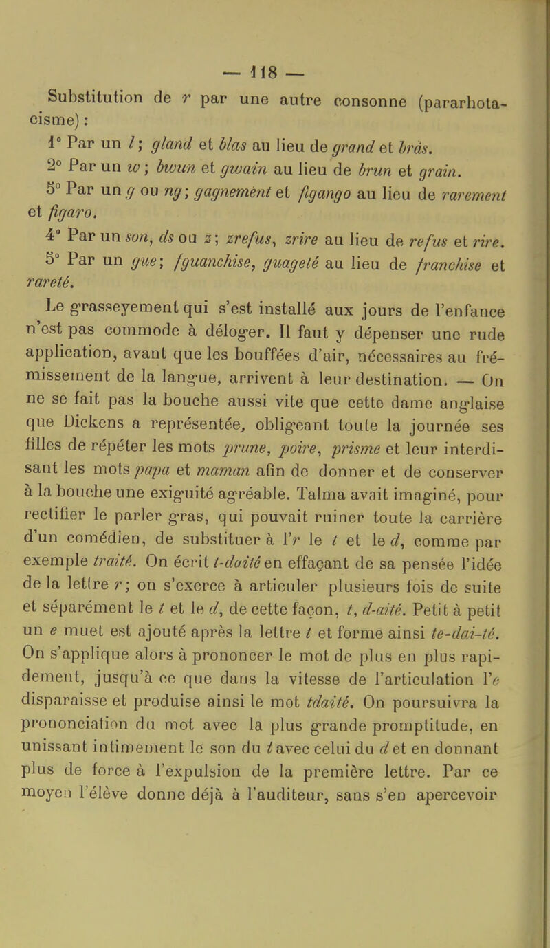 — — Substitution de r par une autre consonne (pararhola- cisme) : i» Par un /; gland et blas au lieu de grand et Iras. 2° Par un lo ; hwun et gwain au lieu de hrun et </ram. 5° Par un^ ou ng\ gagnemènt et au lieu de raremeyit et figaro. 4 Par un ^0/2, ds ou zr^/w5, znr^ au lieu de refus et rire. 5° Par un ^w^; fguanchise, guagelé au lieu de franchise et Le g-rasseyement qui s'est installé aux jours de l'enfance n'est pas commode à délog-er. Il faut y dépenser une rude application, avant que les bouffées d'air, nécessaires au fré- missement de la lang'ue, arrivent à leur destination. — On ne se fait pas la bouche aussi vite que cette dame anglaise que Dickens a représentée^ oblig-eant toute la journée ses filles de répéter les mots prune, poire, prisme et leur interdi- sant les mots papa et maman afin de donner et de conserver à la bouche une exig-uité ag'réable. Talma avait imaginé, pour rectifier le parler g'ras, qui pouvait ruiner toute la carrière d'un comédien, de substituera Vr le t et le (/, comme par exemple traité. On écrit t-daité^n effaçant de sa pensée l'idée delà letire r; on s'exerce à articuler plusieurs fois de suite et séparément le t et le d, de cette façon, t, d-aité. Petit à petit un e muet est ajouté après la lettre / et forme ainsi te-dai-té. On s'applique alors à prononcer le mot de plus en plus rapi- dement, jusqu'à ce que dans la vitesse de l'articulation Ve disparaisse et produise ainsi le mot tdaité. On poursuivra la prononciation du mot avec la plus g-rande promptitude, en unissant intimement le son du ^avec celui du dei en donnant plus de force à l'expulsion de la première lettre. Par ce moyen l'élève donne déjà à l'auditeur, sans s'en apercevoir