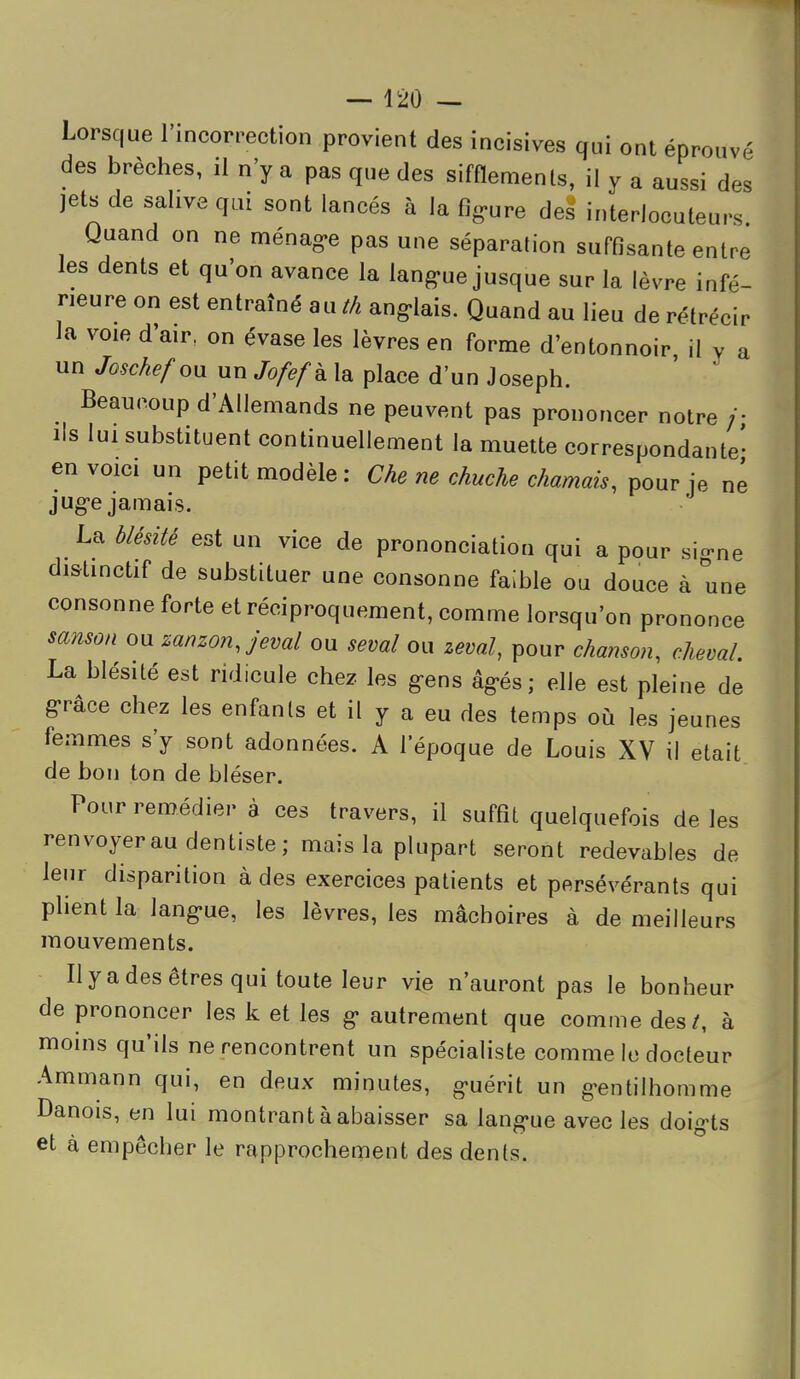 Lorsque Fincorpection provient des incisives qui ont éprouvé des brèches, il n'y a pas que des sifflements, il y a aussi des jets de salive qui sont lancés à la fig-ure des interlocuteurs Quand on ne ménag-e pas une séparation suffisante entre les dents et qu'on avance la lang-ue jusque sur la lèvre infé- rieure on est entraîné au th angolais. Quand au lieu de rétrécir la voie d'air, on évase les lèvres en forme d'entonnoir il v a un Joschefon un Jofefk la place d'un Joseph. ' ' Beaucoup d'Allemands ne peuvent pas prononcer notre /• lis lui substituent continuellement la muette correspondante' en voici un petit modèle: Che ne chuche charriais, pour je né jug-e jamais. La blésité est un vice de prononciation qui a pour si-ne distinctif de substituer une consonne faible ou douce à une consonne forte et réciproquement, comme lorsqu'on prononce sansoa ou zanzonjeval ou seml ou zeval, pour chanson, cheval. La blésité est ridicule chez les g-ens âg-és; elle est pleine de g'râce chez les enfanls et il y a eu des temps où les jeunes femmes s'y sont adonnées. A l'époque de Louis XV il était de bon ton de bléser. Pour remédier à ces travers, il suffît quelquefois de les renvoyer au dentiste; mais la plupart seront redevables de leur disparition à des exercices patients et persévérants qui plient la lang«ue, les lèvres, les mâchoires à de meilleurs mouvements. Il y a des êtres qui toute leur vie n'auront pas le bonheur de prononcer les k et les g- autrement que comme des/, à moins qu'ils ne rencontrent un spécialiste comme le docteur Ammann qui, en deux minutes, g«uérit un g-entilhomme Danois, en lui montrant à abaisser sa lang'ue avec les doigts et à empêcher le rapprochement des dents.