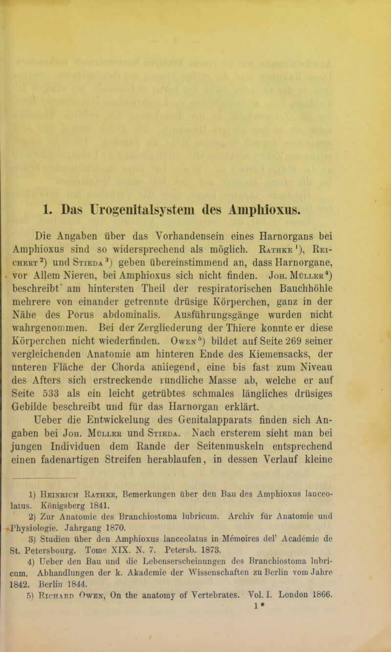 Die Angaben über das Vorhandensein eines Harnorgans bei Amphioxus sind so widersprechend als möglich. Rathke '), Rei- chert2) und Stieda 3) geben übereinstimmend an, dass Harnorgane, vor Allem Nieren, bei Amphioxus sich nicht finden. Joh. Müller4) beschreibt* am hintersten Theil der respiratorischen Bauchhöhle mehrere von einander getrennte drüsige Körperchen, ganz in der Nähe des Poms abdominalis. Ausführungsgänge wurden nicht wahrgenommen. Bei der Zergliederung der Thiere konnte er diese Körperchen nicht wiederfinden. Owen6) bildet auf Seite 269 seiner vergleichenden Anatomie am hinteren Ende des Kiemensacks, der unteren Fläche der Chorda anliegend, eine bis fast zum Niveau des Afters sich erstreckende rundliche Masse ab, welche er auf Seite 533 als ein leicht getrübtes schmales längliches drüsiges Gebilde beschreibt und für das Harnorgan erklärt. Ueber die Entwickelung des Genitalapparats finden sich An- gaben bei Jon. Müller und Stieda. Nach ersterem sieht man bei jungen Individuen dem Rande der Seitenmuskeln entsprechend einen fadenartigen Streifen herablaufen, in dessen Verlauf kleine 1) Heinrich Rathke, Bemerkungen über den Bau des Amphioxus laiiceo- latus. Königsberg 1841. 2) Zur Anatomie des Branchiostoma lubricum. Archiv für Anatomie und Physiologie. Jahrgang 1870. 3) Studien über den Amphioxus lanceolatus in Memoires del' Academic de St. Petersbourg. Tome XIX. N. 7. Petersb. 1873. 4) Ueber den Bau und die Lebenserscheinungen des Branchiostoma lubri- cum. Abhandlungen der k. Akademie der Wissenschaften zu Berlin vom Jahre 1842. Berlin 1844. 5) Richard Owen, On the anatomy of Vertebrates. Vol. I. London 1866. 1*