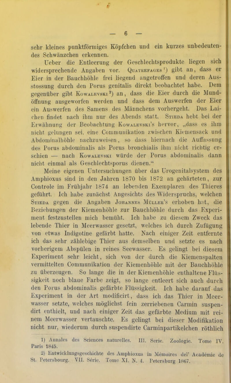 sehr kleines punktförmiges Köpfchen und ein kurzes unbedeuten- des Schwänzchen erkennen. Ueber die Entleerung der Geschlechtsprodukte liegen sich widersprechende Angaben vor. Quatrefages') gibt an, dass er Eier in der Bauchhöhle frei liegend angetroffen und deren Aus- stossung durch den Porus genitalis direkt beobachtet habe. Dem gegenüber gibt Kowalevski2) an, dass die Eier durch die Mund- öffnung ausgeworfen werden und dass dem Auswerfen der Eier ein Auswerfen des Samens des Männchens vorhergeht. Das Lai- chen findet nach ihm nur des Abends statt. Stieda hebt bei der Erwähnung der Beobachtung Kowalevski1* hervor, „dass es ihm nicht gelungen sei. eine Communikation zwischen Kiemensack und Abdominalhöhle nachzuweisen, so dass hiernach die Auffassung des Porus abdominalis als Porus bronchialis ihm nicht richtig er- schien — nach Kowalevski würde der Porus abdominalis dann nicht einmal als Geschlechtsporus dienen. Meine eigenen Untersuchungen über das Urogenitalsystem des Amphioxus sind in den Jahren 1870 bis 1872 an gehärteten, zur Controle im Frühjahr 1874 an lebenden Exemplaren des Thieres geführt. Ich habe zunächst Angesichts des Widerspruchs, welchen Stieda gegen die Angaben Johannes Müllers erhoben hat, die Beziehungen der Kiemenhöhle zur Bauchhöhle durch das Experi- ment festzustellen mich bemüht. Ich habe zu diesem Zweck das lebende Thier in Meerwasser gesetzt, welches ich durch Zufügung von etwas Indigotine gefärbt hatte. Nach einiger Zeit entfernte ich das sehr zählebige Thier aus demselben und setzte es nach vorherigem Abspülen in reines Seewasser. Es gelingt bei diesem Experiment sehr leicht, sich von der durch die Kiemenspalten vermittelten Communikation der Kiemenhöhle mit der Bauchhöhle zu überzeugen. So lange die in der Kiemenhöhle enthaltene Flüs- sigkeit noch blaue Farbe zeigt, so lange entleert sich auch durch den Porus abdominalis gefärbte Flüssigkeit. Ich habe darauf das Experiment in der Art modificirt, dass ich das Thier in Meer- wasser setzte, welches möglichst fein zerriebenen Carmin suspen- dirt enthielt, und nach einiger Zeit das gefärbte Medium mit rei- nem Meerwasser vertauschte. Es gelingt bei dieser Modifikation nicht nur, wiederum durch suspendirte Carminpartikelchen röthlich 1) Annales des Sciences naturelles. III. Serie. Zoologie. Tome IV. Paris 1845. 2) Entwicklungsgeschichte des Amphioxus in Memoires del1 Academie de 8t. Petershourg. VII. Serie. Tome XI. N. I. Petersburg 1867.