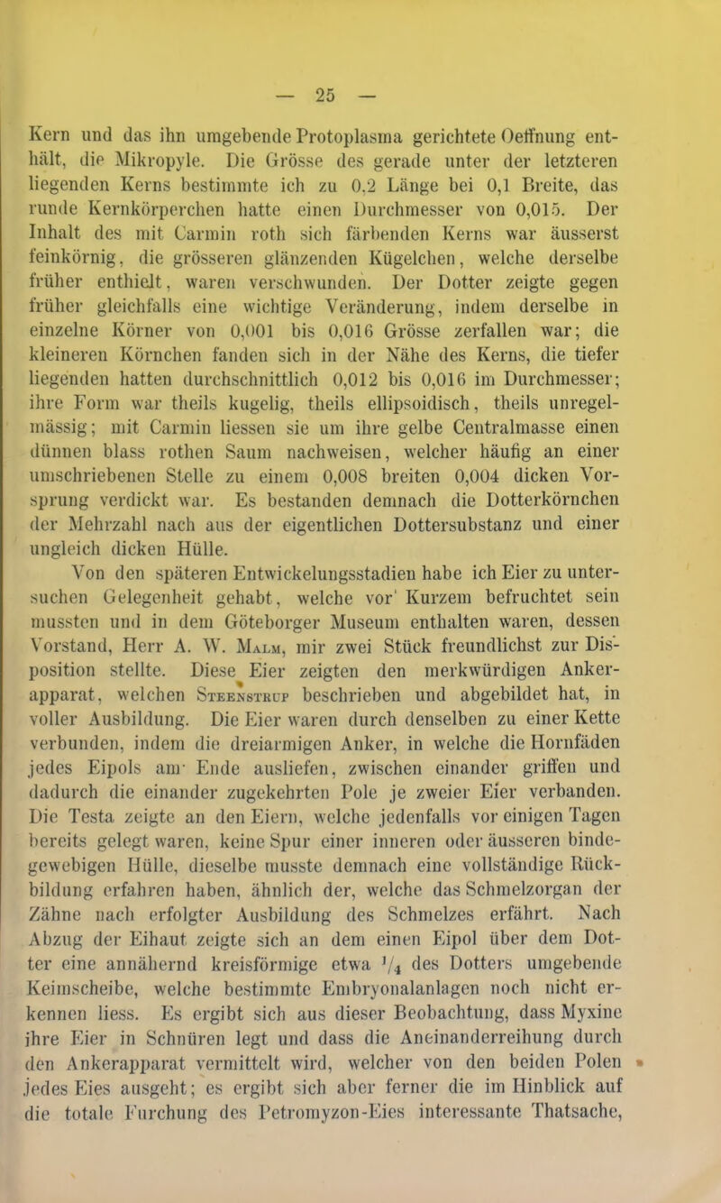 Kern und das ihn umgebende Protoplasma gerichtete Oeffnung ent- hält, die Mikropyle. Die Grösse des gerade unter der letzteren liegenden Kerns bestimmte ich zu 0.2 Länge bei 0,1 Breite, das runde Kernkörperchen hatte einen Durchmesser von 0,015. Der Inhalt des mit Carmin roth sich färbenden Kerns war äusserst feinkörnig, die grösseren glänzenden Kügelchen, welche derselbe früher enthielt, waren verschwunden. Der Dotter zeigte gegen früher gleichfalls eine wichtige Veränderung, indem derselbe in einzelne Körner von 0,001 bis 0,016 Grösse zerfallen war; die kleineren Körnchen fanden sich in der Nähe des Kerns, die tiefer liegenden hatten durchschnittlich 0,012 bis 0,016 im Durchmesser; ihre Form war theils kugelig, theils ellipsoidisch, theils unregel- mässig; mit Carmin liessen sie um ihre gelbe Centralmasse einen dünnen blass rothen Saum nachweisen, welcher häufig an einer umschriebenen Stelle zu einem 0,008 breiten 0,004 dicken Vor- sprung verdickt war. Es bestanden demnach die Dotterkörnchen der Mehrzahl nach aus der eigentlichen Dottersubstanz und einer ungleich dicken Hülle. Von den späteren Entwickelungsstadien habe ich Eier zu unter- suchen Gelegenheit gehabt, welche vor' Kurzem befruchtet sein mussten und in dem Göteborger Museum enthalten waren, dessen Vorstand, Herr A. W. Malm, mir zwei Stück freundlichst zur Dis- position stellte. Diese Eier zeigten den merkwürdigen Anker- apparat, welchen Steenstrup beschrieben und abgebildet hat, in voller Ausbildung. Die Eier waren durch denselben zu einer Kette verbunden, indem die dreiarmigen Anker, in welche die Hornfäden jedes Eipols am Ende ausliefen, zwischen einander griffen und dadurch die einander zugekehrten Pole je zweier Eier verbanden. Die Testa zeigte an den Eiern, welche jedenfalls vor einigen Tagen bereits gelegt waren, keine Spur einer inneren oder äusseren binde- gewebigen Hülle, dieselbe tnusste demnach eine vollständige Rück- bildung erfahren haben, ähnlich der, welche das Schmelzorgan der Zähne nach erfolgter Ausbildung des Schmelzes erfährt. Nach Abzug der Eihaut zeigte sich an dem einen Eipol über dem Dot- ter eine annähernd kreisförmige etwa ty4 des Dotters umgebende Keimscheibe, welche bestimmte Embryonalanlagcn noch nicht er- kennen Liess. Es ergibt sich aus dieser Beobachtung, dass Myxinc ihre Eier in Schnüren legt und dass die Aneinanderreihung durch den Ankerapparat vermittelt wird, welcher von den beiden Polen » jedes Eies ausgeht; es ergibt sich aber ferner die im Hinblick auf die totale Furchung des Petromyzon-Eies interessante Thatsache,