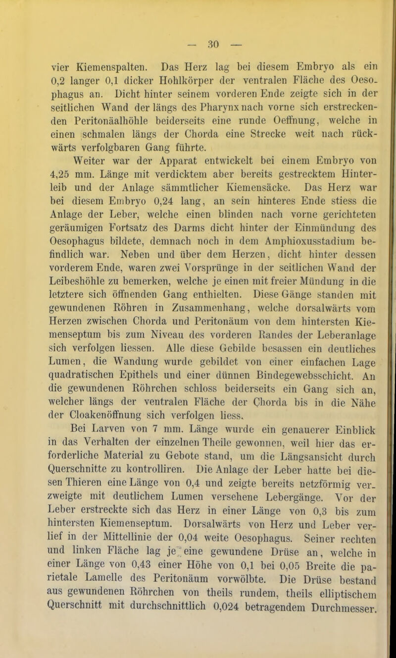 vier Kiemenspalten. Das Herz lag bei diesem Embryo als ein 0,2 langer 0,1 dicker Hohlkörper der ventralen Fläche des Oeso- phagus an. Dicht hinter seinem vorderen Ende zeigte sich in der seitlichen Wand der längs des Pharynx nach vorne sich erstrecken- den Peritonäalhöhle beiderseits eine runde Oeffnung, welche in einen schmalen längs der Chorda eine Strecke weit nach rück- wärts verfolgbaren Gang führte. Weiter war der Apparat entwickelt bei einem Embryo von 4,25 mm. Länge mit verdicktem aber bereits gestrecktem Hinter- leib und der Anlage sämmtlicher Kiemensäcke. Das Herz war bei diesem Embryo 0,24 lang, an sein hinteres Ende stiess die Anlage der Leber, welche einen blinden nach vorne gerichteten geräumigen Fortsatz des Darms dicht hinter der Einmündung des Oesophagus bildete, demnach noch in dem Amphioxusstadium be- findlich war. Neben und über dem Herzen, dicht hinter dessen vorderem Ende, waren zwei Vorsprünge in der seitlichen Wand der Leibeshöhle zu bemerken, welche je einen mit freier Mündung in die letztere sich öffnenden Gang enthielten. Diese Gänge standen mit gewundenen Röhren in Zusammenhang, welche dorsalwärts vom Herzen zwischen Chorda und Peritonäum von dem hintersten Kie- menseptum bis zum Niveau des vorderen Randes der Leberanlage sich verfolgen Hessen. Alle diese Gebilde besassen ein deutliches Lumen, die Wandung wurde gebildet von einer einfachen Lage quadratischen Epithels und einer dünnen Bindegewebsschicht. An die gewundenen Röhrchen schloss beiderseits ein Gang sich an, welcher längs der ventralen Fläche der Chorda bis in die Nähe der CloakenÖffnung sich verfolgen Hess. Bei Larven von 7 mm. Länge wurde ein genauerer Einblick in das Verhalten der einzelnen Theile gewonnen, weil hier das er- forderliche Material zu Gebote stand, um die Längsansicht durch Querschnitte zu kontrolliren. Die Anlage der Leber hatte bei die- sen Thieren eine Länge von 0,4 und zeigte bereits netzförmig ver- zweigte mit deutlichem Lumen versehene Lebergänge. Vor der Leber erstreckte sich das Herz in einer Länge von 0,3 bis zum hintersten Kiemenseptum. Dorsalwärts von Herz und Leber ver- lief in der Mittellinie der 0,04 weite Oesophagus. Seiner rechten und linken Fläche lag je eine gewundene Drüse an, welche in einer Länge von 0,43 einer Höhe von 0,1 bei 0,05 Breite die pa- rietale Lamelle des Peritonäum vorwölbte. Die Drüse bestand aus gewundenen Röhrchen von theils rundem, theils elliptischem Querschnitt mit durchschnittlich 0,024 betragendem Durchmesser.
