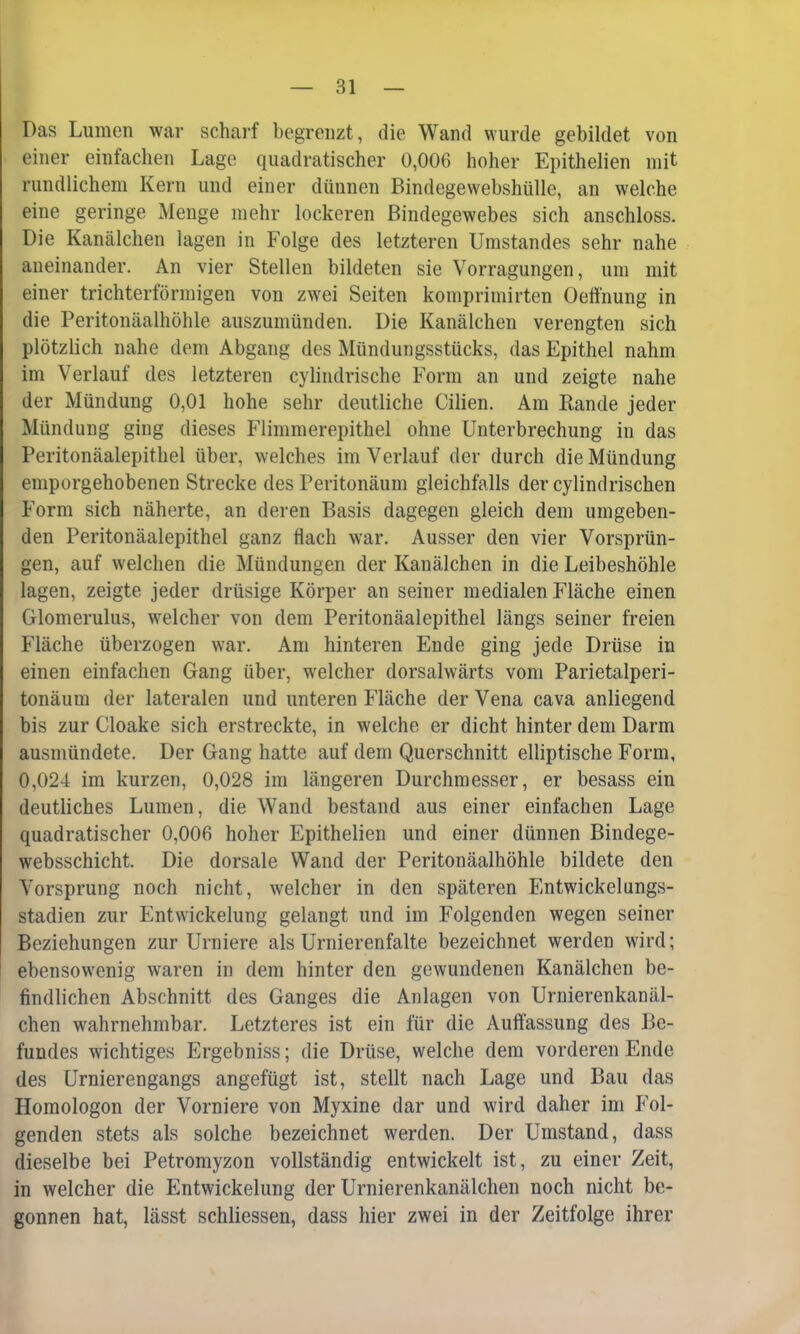 Das Lumen war scharf begrenzt, die Wand wurde gebildet von einer einfachen Lage quadratischer 0,006 hoher Epithelien mit rundlichem Kern und einer dünnen Bindegewebshülle, an welche eine geringe Menge mehr lockeren Bindegewebes sich anschloss. Die Kanälchen lagen in Folge des letzteren Umstandes sehr nahe aneinander. An vier Stellen bildeten sie Vorragungen, um mit einer trichterförmigen von zwei Seiten komprimirten Oeffnung in die Peritonäalhöhle auszumünden. Die Kanälchen verengten sich plötzlich nahe dem Abgang des Mündungsstücks, das Epithel nahm im Verlauf des letzteren cylindrische Form an und zeigte nahe der Mündung 0,01 hohe sehr deutliche Cilien. Am Rande jeder Mündung ging dieses Flimmerepithel ohne Unterbrechung in das Peritonäalepithel über, welches im Verlauf der durch die Mündung emporgehobenen Strecke des Peritonäum gleichfalls der cylindrischen Form sich näherte, an deren Basis dagegen gleich dem umgeben- den Peritonäalepithel ganz flach war. Ausser den vier Vorsprün- gen, auf welchen die Mündungen der Kanälchen in die Leibeshöhle lagen, zeigte jeder drüsige Körper an seiner medialen Fläche einen Glomerulus, welcher von dem Peritonäalepithel längs seiner freien Fläche überzogen war. Am hinteren Ende ging jede Drüse in einen einfachen Gang über, welcher dorsalwärts vom Parietalperi- tonäum der lateralen und unteren Fläche der Vena cava anliegend bis zur Cloake sich erstreckte, in welche er dicht hinter dem Darm ausmündete. Der Gang hatte auf dem Querschnitt elliptische Form, 0,024 im kurzen, 0,028 im längeren Durchmesser, er besass ein deutliches Lumen, die Wand bestand aus einer einfachen Lage quadratischer 0,006 hoher Epithelien und einer dünnen Bindege- websschicht. Die dorsale Wand der Peritonäalhöhle bildete den Vorsprung noch nicht, welcher in den späteren Entwickelungs- stadien zur Entwickelung gelangt und im Folgenden wegen seiner Beziehungen zur Urniere als Urnierenfalte bezeichnet werden wird; ebensowenig waren in dem hinter den gewundenen Kanälchen be- findlichen Abschnitt des Ganges die Anlagen von Urnierenkanäl- chen wahrnehmbar. Letzteres ist ein für die Auffassung des Be- fundes wichtiges Ergebniss; die Drüse, welche dem vorderen Ende des Urnierengangs angefügt ist, stellt nach Lage und Bau das Homologon der Vorniere von Myxine dar und wird daher im Fol- genden stets als solche bezeichnet werden. Der Umstand, dass dieselbe bei Petromyzon vollständig entwickelt ist, zu einer Zeit, in welcher die Entwickelung der Urnierenkanälchen noch nicht be- gonnen hat, lässt schliessen, dass hier zwei in der Zeitfolge ihrer