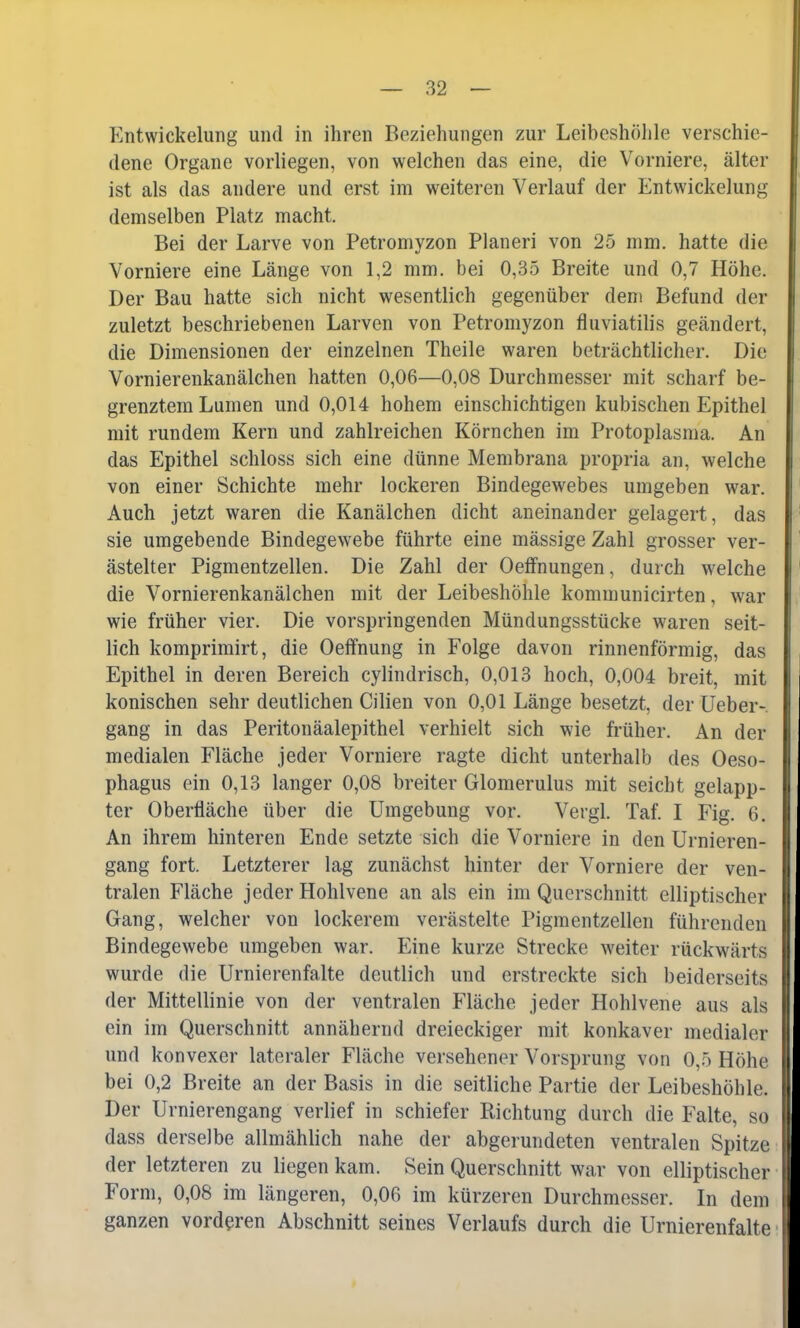 Entwickelung und in ihren Beziehungen zur Leibeshöhle verschie- dene Organe vorliegen, von welchen das eine, die Vorniere, älter ist als das andere und erst im weiteren Verlauf der Entwickelung demselben Platz macht. Bei der Larve von Petromyzon Pianeri von 25 min. hatte die Vorniere eine Länge von 1,2 mm. bei 0,35 Breite und 0,7 Höhe. Der Bau hatte sich nicht wesentlich gegenüber dem Befund der zuletzt beschriebenen Larven von Petromyzon fluviatilis geändert, die Dimensionen der einzelnen Theile waren beträchtlicher. Die Vornierenkanälchen hatten 0,06—0,08 Durchmesser mit scharf be- grenztem Lumen und 0,014 hohem einschichtigen kubischen Epithel mit rundem Kern und zahlreichen Körnchen im Protoplasma. An das Epithel schloss sich eine dünne Membrana propria an, welche von einer Schichte mehr lockeren Bindegewebes umgeben war. Auch jetzt waren die Kanälchen dicht aneinander gelagert, das sie umgebende Bindegewebe führte eine mässige Zahl grosser ver- ästelter Pigmentzellen. Die Zahl der Oeffnungen, durch welche die Vornierenkanälchen mit der Leibeshöhle kommunicirten, war wie früher vier. Die vorspringenden Mündungsstücke waren seit- lich komprimirt, die Oeffnung in Folge davon rinnenförmig, das Epithel in deren Bereich cylindrisch, 0,013 hoch, 0,004 breit, mit konischen sehr deutlichen Cilien von 0,01 Länge besetzt, der Ueber- gang in das Peritonäalepithel verhielt sich wie früher. An der medialen Fläche jeder Vorniere ragte dicht unterhalb des Oeso- phagus ein 0,13 langer 0,08 breiter Glomerulus mit seicht gelapp- ter Oberfläche über die Umgebung vor. Vergl. Taf. I Fig. 6. An ihrem hinteren Ende setzte sich die Vorniere in den Urnieren- gang fort. Letzterer lag zunächst hinter der Vorniere der ven- tralen Fläche jeder Hohlvene an als ein im Querschnitt elliptischer Gang, welcher von lockerem verästelte Pigmentzellen führenden Bindegewebe umgeben war. Eine kurze Strecke weiter rückwärts wurde die Urnierenfalte deutlich und erstreckte sich beiderseits der Mittellinie von der ventralen Fläche jeder Hohlvene aus als ein im Querschnitt annähernd dreieckiger mit konkaver medialer und konvexer lateraler Fläche versehener Vorsprung von 0,5 Höhe bei 0,2 Breite an der Basis in die seitliche Partie der Leibeshöhle. Der Urnierengang verlief in schiefer Richtung durch die Falte, so dass derselbe allmählich nahe der abgerundeten ventralen Spitze | der letzteren zu liegen kam. Sein Querschnitt war von elliptischer Form, 0,08 im längeren, 0,06 im kürzeren Durchmesser. In dem ganzen vorderen Abschnitt seines Verlaufs durch die Urnierenfalte