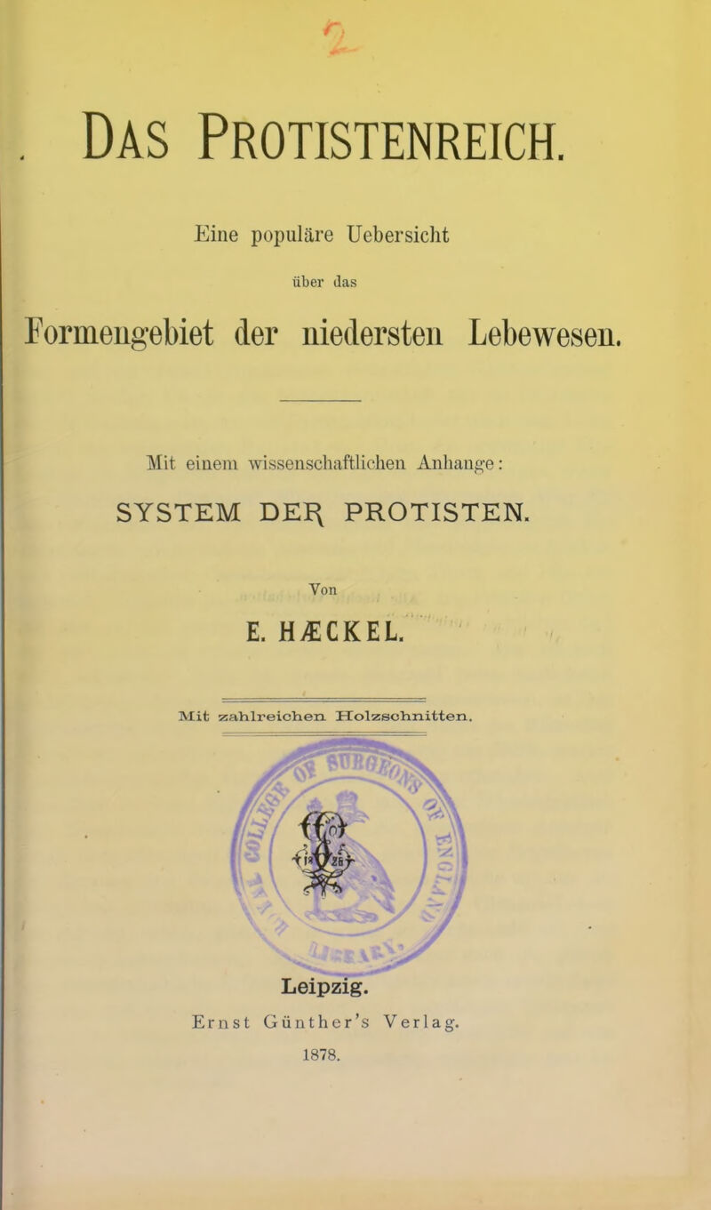 Das Protistenreich. Eine populäre Uebersicht über (las Formeugebiet der niedersten Lebewesen. Mit einem wissenschaftliehen Anhange: SYSTEM DEI\ PROTISTEN. Von E. HvECKEL. Mit zahlreichen. KTolzsolinitten. Ernst Günther's Verlag. 1878.