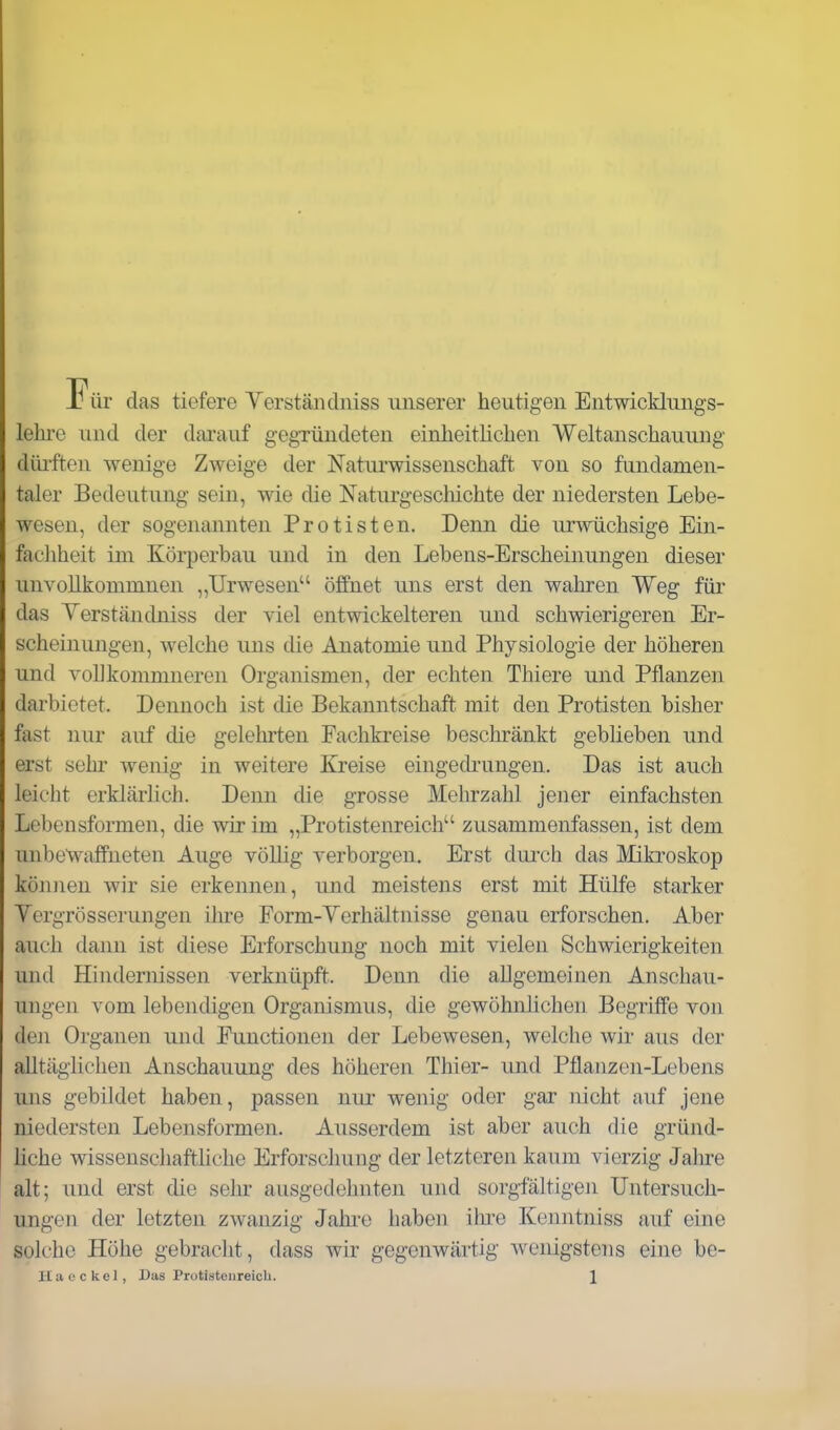 Für das tiefere Yerstäiidniss unserer heutigen Entwicklungs- lehre und der darauf gegründeten einheitlichen Weltanschauung düi'ften wenige Zweige der Naturwissenschaft von so fundamen- taler Bedeutung sein, wie die Naturgeschichte der niedersten Lebe- wesen, der sogenannten Protisten. Denn die urwüchsige Ein- fachheit im Körperbau und in den Lebens-Erscheinungen dieser unvollkommnen ,,TJrwesen öffnet uns erst den wahren Weg für das Yerständniss der viel entwickelteren und schwierigeren Er- scheinungen, welche uns die Anatomie und Physiologie der höheren und volJkommneren Organismen, der echten Thiere und Pflanzen darbietet. Dennoch ist die Bekanntschaft mit den Protisten bisher fast nur auf die gelehrten Fachkreise beschränkt geblieben und erst sehr wenig in weitere Kreise eingedrungen. Das ist auch leicht erklärlich. Denn die grosse Mehrzahl jener einfachsten Lebensformen, die wir im „Protistenreich zusammenfassen, ist dem unbewaffneten Auge völlig verborgen. Erst durch das Mikroskop können wir sie erkennen, und meistens erst mit Hülfe starker Vergrösserungen ilue Form-Yerhältnisse genau erforschen. Aber auch dann ist diese Erforschung noch mit vielen Schwierigkeiten und Hindernissen verknüpft. Denn die allgemeinen Anschau- ungen vom lebendigen Organismus, die gewöhnlichen Begriffe von den Organen und Functionen der Lebewesen, welche wir aus der alltäglichen Anschauung des höheren Thier- und Pflanzen-Lebens uns gebildet haben, passen nur wenig oder gar nicht auf jene niedersten Lebensformen. Ausserdem ist aber auch die gründ- liche wissenschaftliche Erforschung der letzteren kaum vierzig Jahre alt; und erst die selir ausgedehnten und sorgfältigen Untersuch- ungen der letzten zwanzig Jahi-e haben ihi-e Keniitniss auf eine solche Höhe gebracht, dass wir gegenwärtig wenigstens eine bo-