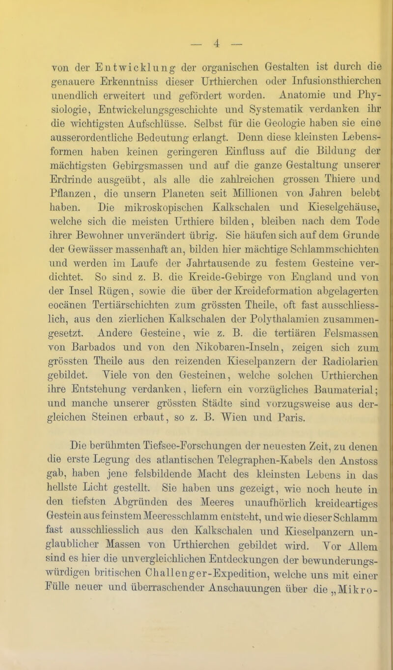 von der Entwicklung der organischen Gestalten ist dm-ch die genauere Erkenntniss dieser Urthierchen oder Infusionsthierchen unendlich erweitert und gefördert worden. Anatomie und Phy- siologie, Entwickelungsgeschichte und Systematik verdanken ihr die Avichtigsten Aufschlüsse. Selbst für die Geologie haben sie eine ausserordentliche Bedeutung erlangt. Denn diese kleinsten Lebens- formen haben keinen geringeren Einfluss auf die Bildung der mächtigsten Gebirgsmassen und auf die ganze Gestaltung unserer Erdrinde ausgeübt, als alle die zahlreichen grossen Thiere und Pflanzen, die unsern Planeten seit Millionen von Jahi-en belebt haben. Die mikroskopischen Kalkschalen und Kieselgehäuse, welche sich die meisten Urthiere bilden, bleiben nach dem Tode ihrer Bewohner unverändert übrig. Sie häufen sich auf dem Grunde der Gewässer massenhaft an, bilden hier mächtige Schlammschichten und werden im Laufe der Jahrtausende zu festem Gesteine ver- dichtet. So sind z. B. die Kreide-Gebirge von England und von der Lisel Riigen, sowie die über der Kreideformation abgelagerten eocänen Tertiärschichten zum grössten Theile, oft fast ausschliess- lich, aus den zierlichen Kalkschalen der Polythalamien zusammen- gesetzt. Andere Gesteine, wie z. B. die tertiären Felsmassen von Barbados und von den Nikobaren-Insehi, zeigen sich zum grössten Theile aus den reizenden Kieselpanzern der Radiolarien gebildet. Viele von den Gesteinen, welche solchen Urthierchen ihre Entstehung verdanken, liefern ein vorzügüches Baumaterial; und manche unserer grössten Städte sind vorzugsweise aus der- gleichen Steinen erbaut, so z. B. Wien und Paris. Die berühmten Tiefsee-Forschungen der neuesten Zeit, zu denen die erste Legung des atlantischen Telegraphen-Kabels den Anstoss gab, haben jene felsbildende Macht des kleinsten Lebens in das hellste Licht gestellt. Sie haben uns gezeigt, wie noch heute in den tiefsten Abgründen des Meeres unaufhörlich kreideartiges Gestein aus feinstem Meeresschlamm entsteht, und wie dieser Schlamm fast ausschliessUch aus den Kalkschalen und Kieselpanzern un- glaublicher Massen von Urthierchen gebildet wird. Yor Allem sind es hier die unvergleichüchen Entdeckungen der bewunderungs- würdigen britischen Challenger-Expedition, welche uns mit einer Fülle neuer und übeiTaschender Anschauungen über die „Mikro-