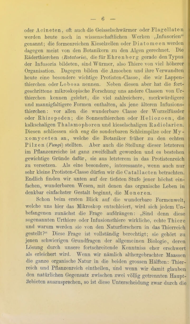 oder Acineten, oft auch die Geisseischwärmer oder Flag:ollaten werden heute noch in wissensrliaftlichen Werken „Infusorien genannt; die formenreichen Kieselzellen oder Diatomeen werden dagegen meist von den Botanikern zu den Algen gerechnet. Die Räderthierchen (Eotatoria), die für Ehrenb er g gerade den Typus der Infusoria bildeten, sind Würmer, also Thiere von viel höherer Organisation. Dagegen bilden die Amoeben und ihre Yerwandten heute eine besondere wichtige Protisten-Classe, die wir Lappen- thierchen oder Lobosa nennen. Neben diesen aber hat die fort- geschrittene mikroskopische Forschung uns andere Classen von ür- thierchen kennen gelehrt, die viel zahlreichere, merkwürdigere und mannigfaltigere Formen enthalten, als jene älteren Infusions- thierchen: vor allen die wunderbare Classe der Wurzelfüssler oder Rhizopoden; die Sonnenthierchen oder Heliozoen, die kalkschaligen Thalamophoren und kieselschaligen Radiolarien. Diesen schliessen sich eng die sonderbaren Schleimpilze oder My- xomyceten an, welche die Botaniker fiüher zu den echten Pilzen (Fungi) stellten. Aber auch die Stellung dieser letzteren im Pflanzenreiche ist ganz zweifelhaft geworden und es bestehen gewichtige Gründe dafür, sie aus letzterem in das Protistenreich zu versetzen. Als eine besondere, interessante, wenn auch nur sehr kleine Protisten-Classe dürfen wir die Catallacten betrachten. Endlich finden wir unten auf der tiefsten Stufe jener höchst ein- fachen, wunderbaren Wesen, mit denen das organische Leben in denkbar einfachster Gestalt beginnt, die Moneren. Schon beim ersten Blick auf die wunderbare Formenwolt, welche uns hier das Mikroskop entschleiert, wird sich jedem Un- befangenen zunächst die Frage aufdrängen: „Sind denn diese sogenannten Urthiere oder Infusionsthiere wirkKche, echte Thiere und warum werden sie von den Naturforschem in das Thierreich gestellt? Diese Frage ist vollständig berechtigt; sie gehört zu jenen schwierigen Grundfragen der allgemeinen Biologie, deren Lösung durch unsere fortschreitende Kenntniss eher erschwert als erleichert wird. Wenn wir nämlich althergebrachter Maassen die ganze organische Natur in die beiden grossen Hälften: Thier- reich und Pflanzenreich eintheilen, und wenn wir damit glauben den natürlichen Gegensatz zwischen zwei völlig getrennten Haupt- Sebieten auszusprechen, so ist diese Unterscheidung zwar durch die