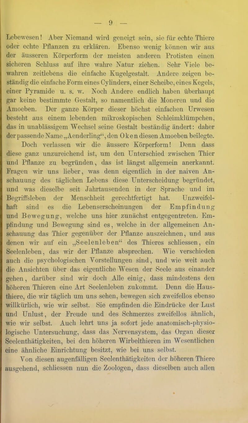 Lebewesen! Aber Niemand wird geneigt, sein, sie für echte Tliiere oder echte Pflanzen zu erklären. Ebenso wenig können wir ans der äusseren Körperform der meisten anderen Protisten einen sicheren Schluss auf ihre wahre Natur ziehen. Sehr Yiele be- wahren zeitlebens die einfache Kugelgestalt. Andere zeigen be- ständig die einfache Perm eines Cyhnders, einer Scheibe, eines Kegels, einer Pyramide u. s. w. Noch Andere endlich haben überhaupt gar keine bestimmte Gestalt, so namentlich die Moneren und dio Amoeben. Der ganze Körper dieser höchst einfachen Urwesen besteht aus einem lebenden mikroskopischen Schleimklümpchen, das in unablässigem Wechsel seine Gestalt beständig ändert: daher der passende Name „Aenderling, den Oken diesen Amoeben beilegte. Doch verlassen wir die äussere Körperform! Denn dass diese ganz unzureichend ist, um den Unterschied zwischen Thier und Pflanze zu begründen, das ist längst allgemein anerkannt. Fragen wir uns lieber, was denn eigentlich in der naiven An- schauung des täglichen Lebens diese Unterscheidung begründet, und was dieselbe seit Jahrtausenden in der Sprache und im BegrifFsleben der Menschheit gerechtfertigt hat. Unzweifel- haft sind es die Lebenserscheinungen der Empfindung und Bewegung, welche uns hier zunächst entgegentreten. Em- pfindung und Bewegung sind es, welche in der allgemeinen An- schauung das Thier gegenüber der Pflanze auszeichnen, und aus denen wir auf ein „Seelenleben des Thieres schliessen, ein Seelenleben, das wir der Pflanze absprechen. Wie verschieden auch die psychologischen VorsteUungen sind, und wie weit auch die Ansichten über das eigentliche Wesen der Seele aus einander gehen, darüber sind wir doch Alle einig, dass mindestens den höheren Thieren eine Art Seelenleben zukommt. Denn die Haus- thiere, die wir täglich um uns sehen, bewegen sich zweifellos ebenso willkiu'lich, wie wir selbst. Sie empfinden die Eindrücke der Lust und Unlust, der Freude und des Schmerzes zweifellos ähnlich, wie wir selbst. Auch lehrt uns ja sofort jede anatomisch-physio- logische Untersuchung, dass das Nervensystem, das Organ dieser Seelenthätigkeiten, bei den höheren Wkbelthieren im Wesentlichen eine ähnliche Einrichtung besitzt, wie bei uns selbst. Yon diesen augenfälligen Seelenthätigkeiten der höheren Thiere ausgehend, schliessen nun die Zoologen, dass dieselben auch allen