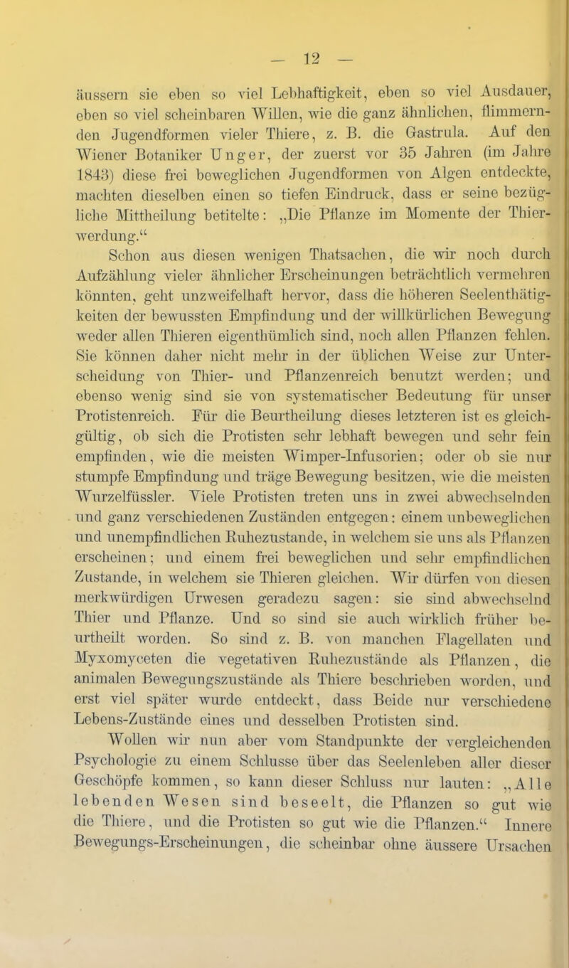 äussern sie eben so viel Lebhaftigkeit, eben so viel Ausdauer, eben so viel scheinbaren Willen, wie die ganz ähnlichen, flimmern- den Jugendformen vieler Tliiere, z. B. die Gastrula. Auf den Wiener Botaniker Unger, der zuerst vor 35 Jahi-en (im Jahre 184:3) diese fi-ei beweglichen Jugendformen von Algen entdeckte, machten dieselben einen so tiefen Eindruck, dass er seine bezüg- liche Mittheilung betitelte: „Die Pflanze im Momente der Thier- werdimg. Schon aus diesen wenigen Thatsachen, die wir noch durch Aufzählung vieler ähnlicher Erscheinungen beträchtlich vermehren könnten, geht unzweifelhaft hervor, dass die höheren Seelenthätig- keiten der bewussten Emj^findung und der willkürlichen Bewegung weder allen Thieren eigenthümlich sind, noch allen Pflanzen fehlen. Sie können daher nicht mehr in der üblichen Weise zur Unter- scheidung von Thier- und Pflanzenreich benutzt werden; und ebenso wenig sind sie von systematischer Bedeutung für unser Protistenreich. Für die Beurtheilung dieses letzteren ist es gleich- gültig, ob sich die Protisten selu- lebhaft bewegen und sehr fein empfinden, wie die meisten Wimper-Infusorien; oder ob sie nur stumpfe Empfindung und träge Bewegung besitzen, wie die meisten Wurzelfüssler. Viele Protisten treten uns in zwei abwechselnden und ganz verschiedenen Zuständen entgegen: einem unbeweglichen und unempfindlichen Ruhezustande, in welchem sie uns als Pflanzen erscheinen; und einem fiei beweglichen und sehr empfind liehen Zustande, in welchem sie Thieren gleichen. Wir dürfen von diesen merkwürdigen ürwesen geradezu sagen: sie sind abwechselnd Thier und Pflanze. Und so sind sie auch wii-khch früher be- urtheilt worden. So sind z. B. von manchen Flagellaten und Myxomyceten die vegetativen Ruhezustände als Pflanzen, die animalen Bewegungszustände als Thiere beschrieben worden, und erst viel später wurde entdeckt, dass Beide nur verschiedene Lebens-Zustände eines und desselben Protisten sind. Wollen wir nun aber vom Standpunkte der vergleichenden Psychologie zu einem Schlüsse über das Seelenleben aller dieser Geschöpfe kommen, so kann dieser Schluss nur lauten: „Alle lebenden Wesen sind beseelt, die Pflanzen so gut wie die Thiere, und die Protisten so gut wie die Pflanzen. Innere Bewegungs-Erscheinungen, die scheinbar- ohne äussere Ursachen