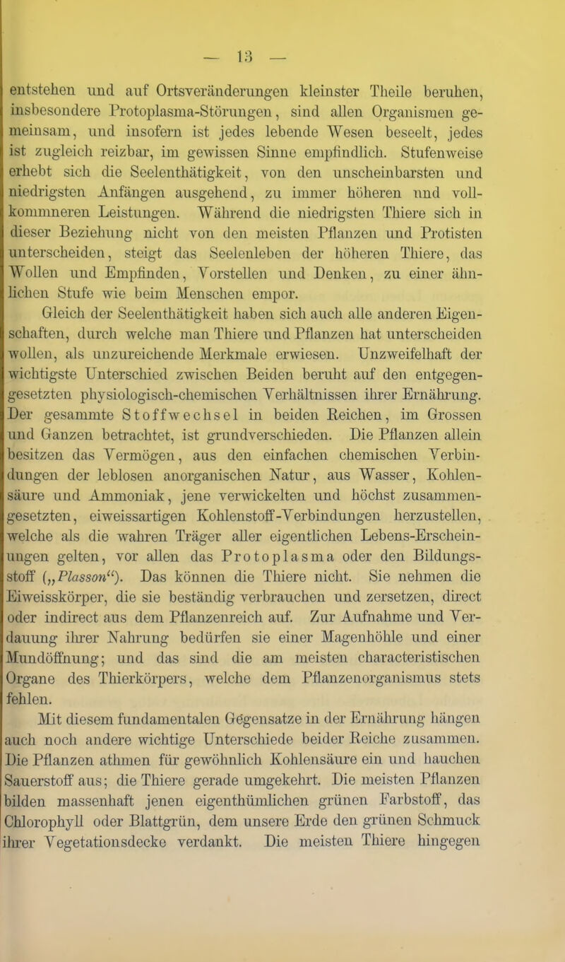 entstehen und auf Ortsveränderungen kleinster Theile beruhen, insbesondere Protoplasma-Störungen, sind allen Organismen ge- meinsam, und insofern ist jedes lebende Wesen beseelt, jedes ist zugleich reizbar, im gewissen Sinne empfindlich. Stufenweise erhebt sich die Seelenthätigkeit, von den unscheinbarsten und niedrigsten Anfängen ausgehend, zu immer höheren und voU- kommneren Leistungen. Während die niedrigsten Thiere sich in dieser Beziehung nicht von den meisten Pflanzen und Protisten unterscheiden, steigt das Seelenleben der höheren Thiere, das Wollen und Empfinden, Vorstellen und Denken, zu einer ähn- lichen Stufe wie beim Menschen empor. Gleich der Seelenthätigkeit haben sich auch alle anderen Eigen- schaften, durch welche man Thiere und Pflanzen hat unterscheiden wollen, als unzureichende Merkmale erwiesen. Unzweifelhaft der wichtigste Unterschied zwischen Beiden beruht auf den entgegen- gesetzten physiologisch-chemischen Yerhältnissen ihrer Ernähfung. Der gesammte Stoffwechsel in beiden Reichen, im Grossen und Ganzen betrachtet, ist grundverschieden. Die Pflanzen allein besitzen das Yermögen, aus den einfachen chemischen Yerbin- dungen der leblosen anorganischen Natur, aus Wasser, Kohlen- säure und Ammoniak, jene verwickelten und höchst zusammen- gesetzten, eiweissartigen Kohlenstoff-Yerbindungen herzustellen, welche als die wahren Träger aller eigenthchen Lebens-Erschein- ungen gelten, vor allen das Protoplasma oder den Bildungs- stoif {„Plasson'^). Das können die Thiere nicht. Sie nehmen die Eiweisskörper, die sie beständig verbrauchen und zersetzen, direct oder indirect aus dem Pflanzenreich auf. Zur Aufnahme und Yer- dauung ihrer Nahrung bedürfen sie einer Magen höhle und einer Mundölfnung; und das sind die am meisten characteristischen Organe des Thierkörpers, welche dem Pflanzenorganismus stets fehlen. Mit diesem fundamentalen Gögensatze in der Ernährung hängen auch noch andere wichtige Unterschiede beider Reiche zusammen. Die Pflanzen athmen für gewöhnlich Kohlensäure ein und hauchen Sauerstoff aus; die Thiere gerade umgekehrt. Die meisten Pflanzen bilden massenhaft jenen eigenthümhchen grünen Farbstoff, das Chlorophyll oder Blattgrün, dem unsere Erde den grünen Schmuck iluer Vegetationsdecke verdankt. Die meisten Thiere hingegen