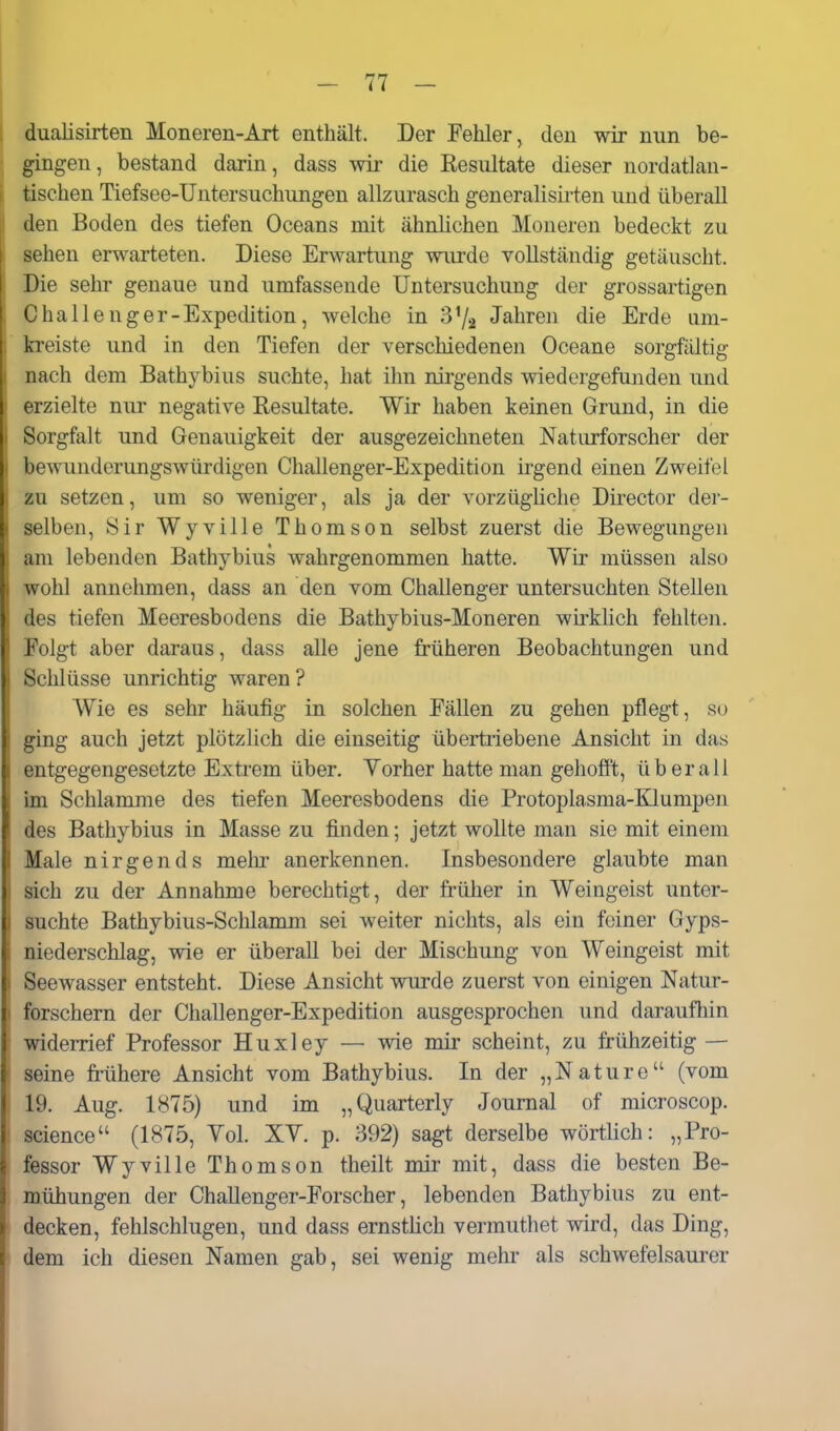 dualisirten Moneren-Art enthält. Der Fehler, den wir nun be- gingen, bestand darin, dass wir die Kesultate dieser nordatlan- tischen Tiefsee-Untersuchungen allzurasch generalisirten und überall den Boden des tiefen Oceans mit ähnlichen Moneren bedeckt zu sehen erwarteten. Diese Erwartung wurde vollständig getäuscht. Die sehr genaue und umfassende Untersuchung der grossartigen Challenger-Expedition, welche in Jahren die Erde um- kreiste und in den Tiefen der verschiedenen Oceane sorgfältig nach dem Bathybius suchte, hat ihn nirgends wiedergefunden und erzielte nur negative Resultate. Wir haben keinen Grund, in die Sorgfalt und Genauigkeit der ausgezeichneten Naturforscher der bewunderungswürdigen Challenger-Expedition irgend einen Zweifel zu setzen, um so weniger, als ja der vorzügliche Director der- selben, Sir Wyville Thomson selbst zuerst die Bewegungen am lebenden Bathybius wahrgenommen hatte. Wir müssen also wohl annehmen, dass an den vom Challenger untersuchten Stellen des tiefen Meeresbodens die Bathybius-Moneren wirklich fehlten. Folgt aber daraus, dass alle jene früheren Beobachtungen und Schlüsse unrichtig waren ? Wie es sehr häufig in solchen Fällen zu gehen pflegt, so ging auch jetzt plötzlich die einseitig übertriebene Ansicht in das entgegengesetzte Extrem über. Vorher hatte man gehofft, überall im Schlamme des tiefen Meeresbodens die Protoplasma-Klumpen lies Bathybius in Masse zu finden; jetzt wollte man sie mit einem ^lale nirgends mehr anerkennen. Insbesondere glaubte man >ich zu der Annahme berechtigt, der früher in Weingeist unter- 1 suchte Bathybius-Schlamm sei weiter nichts, als ein feiner Gyps- niederschlag, wie er überall bei der Mischung von Weingeist mit ' Seewasser entsteht. Diese Ansicht wurde zuerst von einigen Natur- ' forschern der Challenger-Expedition ausgesprochen und daraufliin widerrief Professor Huxley — wie mir scheint, zu frühzeitig — seine frühere Ansicht vom Bathybius. In der „Nature (vom 19. Aug. 1875) und im „Quarterly Journal of microscop. science (1875, Yol. XV. p. 392) sagt derselbe wörtlich: „Pro- fessor Wyville Thomson theilt mir mit, dass die besten Be- mühungen der ChaUenger-Forscher, lebenden Bathybius zu ent- decken, fehlschlugen, und dass ernstlich vermuthet wird, das Ding, dem ich diesen Namen gab, sei wenig mehr als schwefelsaurer