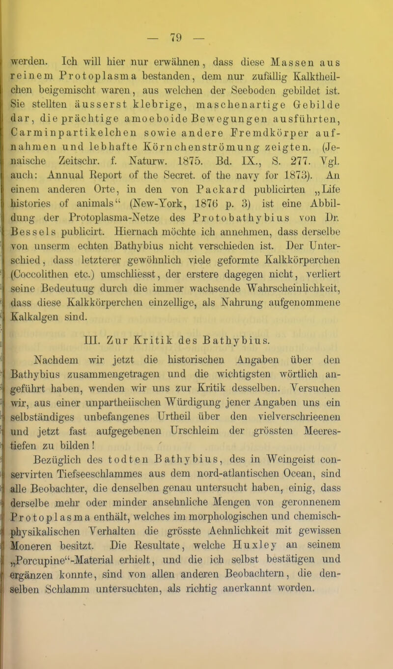 werden. Ich will hier nur ei-wähnen, dass diese Massen aus reinem Protoplasma bestanden, dem mir zufälhg Kalktlieil- chen beigemischt waren, aus welchen der Seeboden gebildet ist. Sie stellten äusserst klebrige, maschenartige Gebilde dar, die prächtige amoeboide Bewegungen ausführten, Carminpartikelchen sowie andere Fremdkörper auf- nahmen und lebhafte Körnchenströmung zeigten. (Je- naische Zeitschr. f. Naturw. 1875. Bd. IX., S. 277. Ygl. auch: Annual Report of the Secret. of the navy for 1873). An einem anderen Orte, in den von Packard pubhcirten „Life histories of animals (New-York, 1876 p. 3) ist eine Abbil- dung der Protoplasma-Netze des Protobathybius von Dr. Bessels publicirt. Hiernach möchte ich annehmen, dass derselbe von unserm echten Bathybius nicht verschieden ist. Der Unter- schied , dass letzterer gewöhnlich viele geformte Kalkkörperchen (Coccolithen etc.) umschliesst, der erstere dagegen nicht, verliert seine Bedeutung durch die immer wachsende Wahrscheinhchkeit, dass diese Kalkkörperchen einzellige, als Nahrung aufgenommene Kalkalgen sind. III. Zur Kritik des Bathybius. Nachdem wir jetzt die historischen Angaben über den Bathybius zusammengetragen und die wichtigsten wörtlich an- geführt haben, wenden wir uns zur Kritik desselben. Yersuchen wir, aus einer unpartheiischen Würdigung jener Angaben uns ein selbständiges unbefangenes Urtheil über den vielverschrieenen und jetzt fast aufgegebenen Urschleim der grössten Meeres- tiefen zu bilden! Bezüglich des todten Bathybius, des in Weingeist con- servirten Tiefseeschlammes aus dem nord-atlantischen Ocean, sind alle Beobachter, die denselben genau untersucht haben, einig, dass derselbe mehr oder minder ansehnliche Mengen von geronnenem Protoplasma enthält, welches im morphologischen und chemisch- physikalischen Yerhalten die grösste Aehnhchkeit mit gewissen Moneren besitzt. Die Resultate, welche Huxley an seinem „Porcupine-Material erhielt, und die ich selbst bestätigen und ergänzen konnte, sind von allen anderen Beobachtern, die den- selben Schlamm untersuchten, als richtig anerkannt worden.