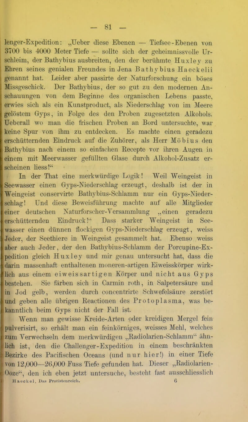 lenger-Expeditiün: „lieber diese Ebenen — Tiefsee - Ebenen von 3700 bis 4000 Meter Tiefe — sollte sich der geheimnissvolle Ur- schleim, der Bathybius ausbreiten, den der berühmte Huxley zu Ehren seines genialen Freundes in Jena Bathybius Haeckelii genannt hat. Leider aber passirte der Naturforschung ein böses Missgeschick. Der Bathybius, der so gut zu den modernen An- schauungen von dem Beginne des organischen Lebens passte, t rwies sich als ein Kunstproduct, als Niederschlag von im Meere gelöstem Gryps, in Folge des den Proben zugesetzten Alkohols. Ueberau v^o man die frischen Proben an Bord untersuchte, war . keine Spur von ihm zu entdecken. Es machte einen geradezu erschütternden Eindruck auf die Zuhörer, als Herr Möbius den Bathybius nach einem so einfachen Recepte vor ihren Augen in einem mit MeerAvasser gefüllten Glase durch Alkohol-Zusatz er- scheinen Hess! In der That eine merkwürdige Logik! Weil Weingeist in ■Seewasser einen Gyps-Niederschlag erzeugt, deshalb ist der in 'Weingeist conservirte Bathybius-Schlamm nur ein Gyps-Nieder- 1 schlag! Und diese Beweisführung machte auf alle Mitgüeder !einer deutschen Naturforscher-Versammlung „einen geradezu ;erschütternden Eindruck!'' Dass starker Weingeist in See- wasser einen dünnen flockigen Gyps-Niederschlag erzeugt, weiss Jeder, der Seethiere in Weingeist gesammelt hat. Ebenso weiss aber auch Jeder, der den Bathybius-Schlamm der Porcupine-Ex- pedition gleich Huxley und mir genau untersucht hat, dass die darin massenhaft enthaltenen moneren-artigen Eiweissköiper wü*k- lich aus einem eiweis sartigen Körper und nicht aus Gyps bestehen. Sie färben sich in Carmin roth, in Salpetersäure und in Jod gelb, werden durch concentrirte Schwefelsäure zerstört und geben alle übrigen Reactionen des Protoplasma, was be- kanntlich beim Gyps nicht der Fall ist. Wenn man gewisse Kreide-Arten oder kreidigen Mergel fein piilverisirt, so erhält man ein feinkörniges, weisses Mehl, welches zum Vemechseln dem merkwürdigen „Radiolarien-Schlamm ähn- llich ist, den die Challenger-Expedition in einem beschränkten :Bezirke des Pacifischen Oceans (und nur hier!) in einer Tiefe von 12,000—20,000 Fuss Tiefe gefunden hat. Dieser „Radiolarien- Ooze, den ich eben jetzt untersuche, besteht fast ausschliesslich I HaecUel, J)iis Protistciircicli. 6