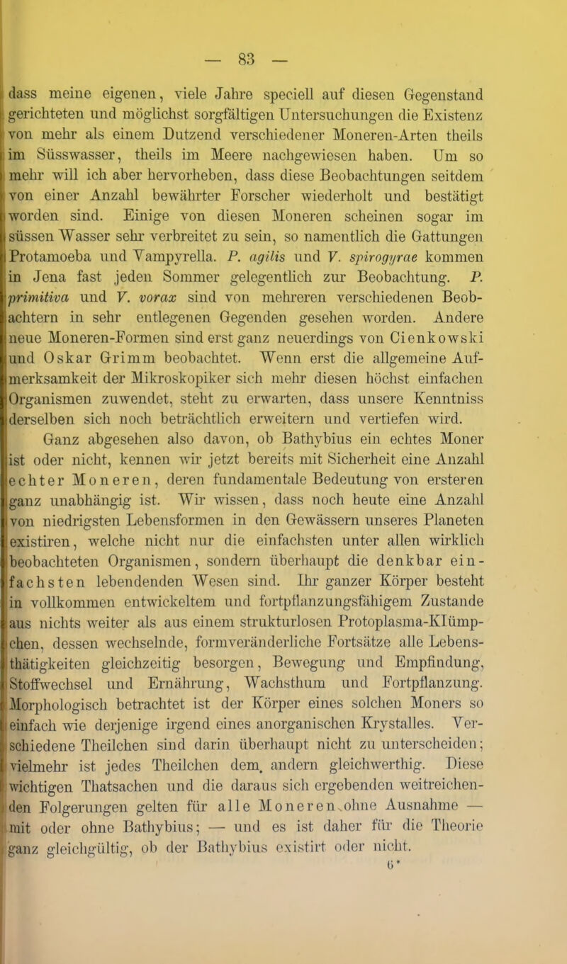 dass meine eigenen, viele Jahi-e speciell auf diesen Gegenstand gerichteten und möglichst sorgfältigen Untersuchungen die Existenz von mehr als einem Dutzend verschiedener Moneren-Arten theils im Süsswasser, theils im Meere nachgewiesen haben. Um so mehr vpill ich aber hervorheben, dass diese Beobachtungen seitdem von einer Anzahl bewährter Forscher wiederholt und bestätigt worden sind. Einige von diesen Moneren scheinen sogar im süssen Wasser sehr verbreitet zu sein, so namentlich die Grattungen Protamoeba und Yampyrella. P. agilis und F. spirogyrae kommen |in Jena fast jeden Sommer gelegenthch zur Beobachtung. P. primitiva und F. vorax sind von mehreren verschiedenen Beob- achtern in sehr entlegenen Gegenden gesehen worden. Andere neue Moneren-Formen sind erst ganz neuerdings von Cienkowski und Oskar Grimm beobachtet. Wenn erst die allgemeine Auf- merksamkeit der Mikroskopiker sich mehr diesen höchst einfachen ;Organismen zuwendet, steht zu erwarten, dass unsere Kenntniss rselben sich noch beträchthch erweitern und vertiefen wird. Ganz abgesehen also davon, ob Bathybius ein echtes Moner r oder nicht, kennen wir jetzt bereits mit Sicherheit eine Anzahl . rchter Moneren, deren fundamentale Bedeutung von ersteren ,ganz unabhängig ist. Wh' wissen, dass noch heute eine Anzahl ivon niedrigsten Lebensformen in den Gewässern unseres Planeten lexistiren, welche nicht nur die einfachsten unter allen wirkhch beobachteten Organismen, sondern überliaupt die denkbar ein- fachsten lebendenden Wesen sind. Ihr ganzer Körper besteht ,in vollkommen entwickeltem und fortpüanzungsfähigem Zustande aus nichts weiter als aus einem strukturlosen Protoplasma-KIümp- chen, dessen wechselnde, form veränderliche Fortsätze alle Lebens- .thätigkeiten gleichzeitig besorgen, Bewegung und Empfindung, Stoffwechsel und Ernährung, Wachsthiim und Fortpflanzung. Morphologisch betrachtet ist der Körper eines solchen Moners so einfach wie derjenige irgend eines anorganischen Krystalles. Ver- schiedene Theilchen sind darin überhaupt nicht zu unterscheiden; vielmehr ist jedes Theilchen dem. andern gleichwerthig. Diese wichtigen Thatsachen und die daraus sich ergebenden weitreichen- den Folgerungen gelten für alle Moneren.ohne Ausnahme — mit oder ohne Bathybius; — und es ist daher föi' die Tlieorie ganz gleichgültig, ob der Bathybius existirt oder nicht. 0'