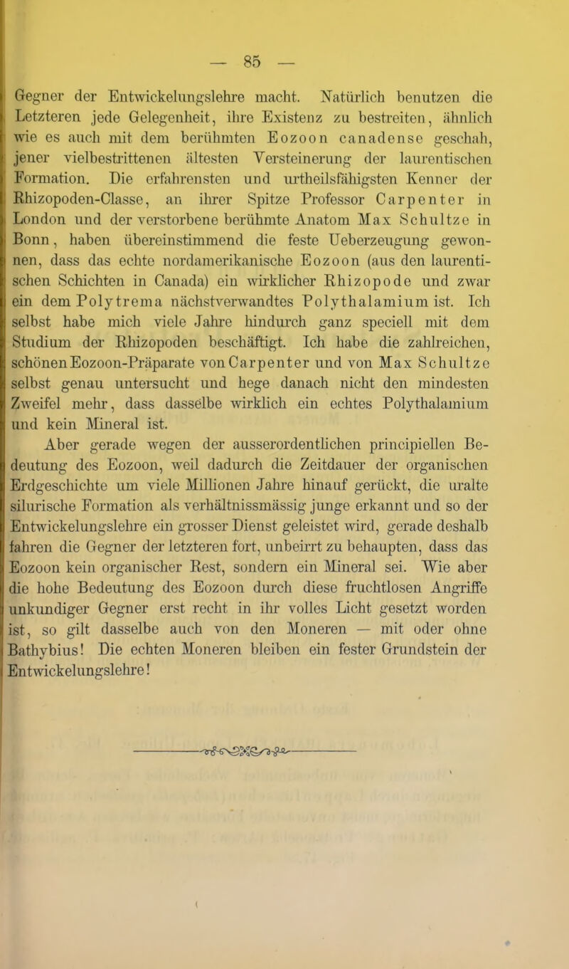 Gegner der Entwickelungslehre macht. Natürlich benutzen die Letzteren jede Gelegenheit, ihre Existenz zu bestreiten, ähnlich wie es auch mit dem berühmten Eozoon canadense geschah, jener vielbestrittenen ältesten Versteinerung der laurentisclien Formation. Die erfahrensten und urtheilsfähigsten Kenner der Ehizopoden-Classe, an ihrer Spitze Professor Carpenter in London und der verstorbene berühmte Anatom Max Schultzo in Bonn, haben übereinstimmend die feste Ueberzeugung gewon- nen, dass das echte nordamerikanische Eozoon (aus den laurenti- schen Schichten in Canada) ein wii-klicher Rhizopode und zwar ein dem Polytrema nächstverwandtes Polythalamium ist. Ich selbst habe mich viele Jahre hindurch ganz speciell mit dem Studium der Rhizopoden beschäftigt. Ich habe die zahlreichen, schönenEozoon-Präparate vonCarpenter und von Max Schnitze selbst genau untersucht und hege danach nicht den mindesten Zweifel mehr, dass dasselbe wirklich ein echtes Polythalamium und kein Mineral ist. Aber gerade wegen der ausserordentlichen principiellen Be- deutung des Eozoon, weil dadurch die Zeitdauer der organischen Erdgeschichte um viele MilHonen Jahre hinauf gerückt, die uralte silurische Eormation als verhältnissmässig junge erkannt und so der Entwickelungslehre ein grosser Dienst geleistet wird, gerade deshalb fahren die Gegner der letzteren fort, unbeirrt zu behaupten, dass das Eozoon kein organischer Rest, sondern ein Mneral sei. Wie aber die hohe Bedeutung des Eozoon durch diese fruchtlosen Angriffe unkundiger Gegner erst recht in ihr volles Licht gesetzt worden ist, so gilt dasselbe auch von den Moneren — mit oder ohne Bathybius! Die echten Moneren bleiben ein fester Grundstein der Entwickelungslehre! (