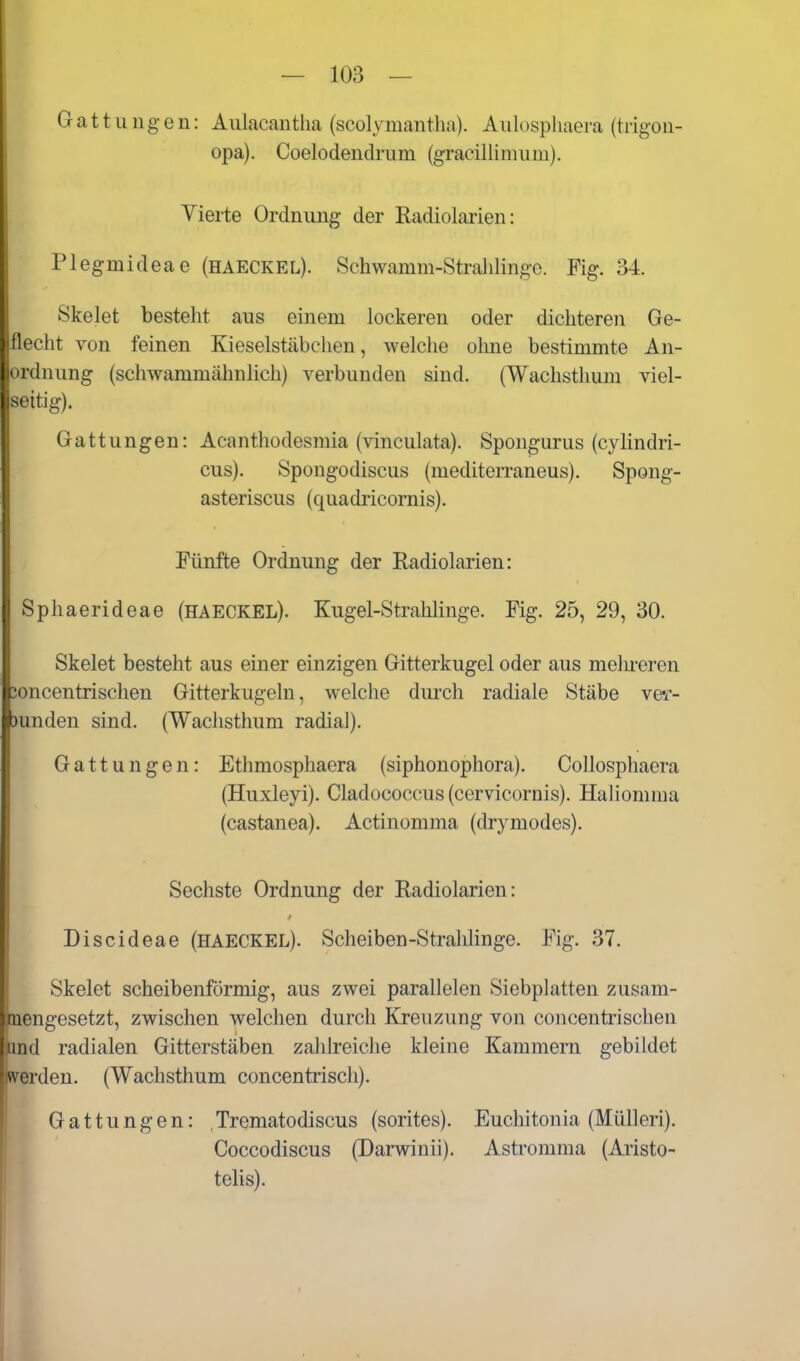 Gattungen: Aulacantlia (scolymantlia). Aulospliaera (trigon- opa). Coelodendrum (gracillinium). Vierte Ordnung der Radiolarien: Plegmideae (haeckel). Schwamm-Stralilinge. Fig. 34. Skelet besteht aus einem lockeren oder dichteren Ge- flecht von feinen Kieselstäbchen, welche ohne bestimmte An- ordnung (schwammähnlich) verbunden sind. (Wachsthum viel- seitig). Gattungen: Acanthodesmia (vinculata). Spongurus (cyKndri- cus). Spongodiscus (mediterraneus). Spong- asteriscus (quadricornis). Fünfte Ordnung der Radiolarien: Sphaerideae (HAECKEL). Kugel-Strahlinge. Fig. 25, 29, 30. Skelet besteht aus einer einzigen Gitterkugel oder aus melu-eren 3oncentrischen Gitterkugeln, welche dui'ch radiale Stäbe Y&r- )unden sind. (Waclisthum radial). Gattungen: Etlimosphaera (siphonophora). CoUosphaera (Huxleyi). Cladococcus (cervicornis). HaHomiua (castanea). Actinomma (drymodes). Sechste Ordnung der Radiolarien: Discideae (haeckel). Scheiben-Stralilinge. Fig. 37. Skelet scheibenförmig, aus zwei parallelen Siebplatten zusam- mengesetzt, zwischen welchen durch Kreuzung von concentrischen and radialen Gitterstäben zahlreiche kleine Kammern gebildet TOrden. (Wachsthum concentrisch). Gattungen: Trematodiscus (sorites). Euchitonia (Mülleri). P Coccodiscus (Dai-winii). Astromma (Aiisto- telis).