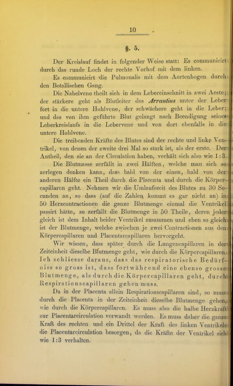 §. 5. Der Kreislauf findet in folgender Weise statt: Es communiciri durch das runde Loch der rechte Vorhof mit dem h'nkcn. Es communicirt die Pulmonalis mit dein Aortenbogen durch den Botalhschen Gang. Die Nabelvene theilt sich in dem Lebereinschnitt in zwei Aeste; der stärkere geht als Blutleitcr des Arrantias unter der Leber fort in die untere Hohlvcne, der schwächere geht in die Leber: und das von ihm geführte Blut gelangt nach Beendigung seines Leberkreislaufs in die Lebervene und von dort ebenfalls in die i untere Hohlvenc. Die treibenden Kräfte des Blutes sind der rechte und linkp Ven- trikel, von denen der zweite drei Mal so stark ist, als der erste. Der; x\ntheil, den sie an der Circulation haben, verhält sich also wie 1:3. Die Blutmasse zerfällt in zwei Hälften, welche man sich so zerlegen denken kann, dass bald von der einen, bald von der anderen Hälfte ein Theil durch die Placenta und durch die Körper--! capillaren geht. Nehmen wn'r die Uralaufszeit des Blutes zu 30 Se--I cundcn an, so dass (auf die Zahlen kommt es gar nicht an) in 1 50 Hcrzcontractionen die ganze Blutmenge einmal die Ventrikel ! passirt hätte, so zerfällt die Blutmenge in 50 Theile, deren jeden gleich ist dem Inhalt beider Ventrikel zusammen und eben so gleichi ist der Blutmenge, welche zwischen je zwei Contractionen aus dem Körpercapillaren und Placentarcapillaren hervorgeht. Wir wissen, dass später durch die Lungencapillarcn in den Zeiteinheit dieselbe Bfutmengc geht, Avie durch die Körpcrcapillaren.i Ich schliesse daraus, dass das respiratorische Bedürf- niss so gross ist, dass fortwährend eine ebenso grosse Blutmenge, als durch die Körpercapillaren geht, durch Respirationscapillaren gehen muss. Da in der Placenta allein Respirationscapillaren sind, so mus.'- durch die Placenta in der Zeiteinheit dieselbe Blutmcngc gehen, v.ie durch die Körpercapillaren. Es muss also die halbe Herzkraft zur Placentarcirculation verwandt werden. Es muss daher die canzc Kraft des rechten und ein Drittel der Kraft des linken Ventiikel> die Placentarcirculation besorgen, da die Kräfte der Ventrikel sich wie 1:3 verhalten.