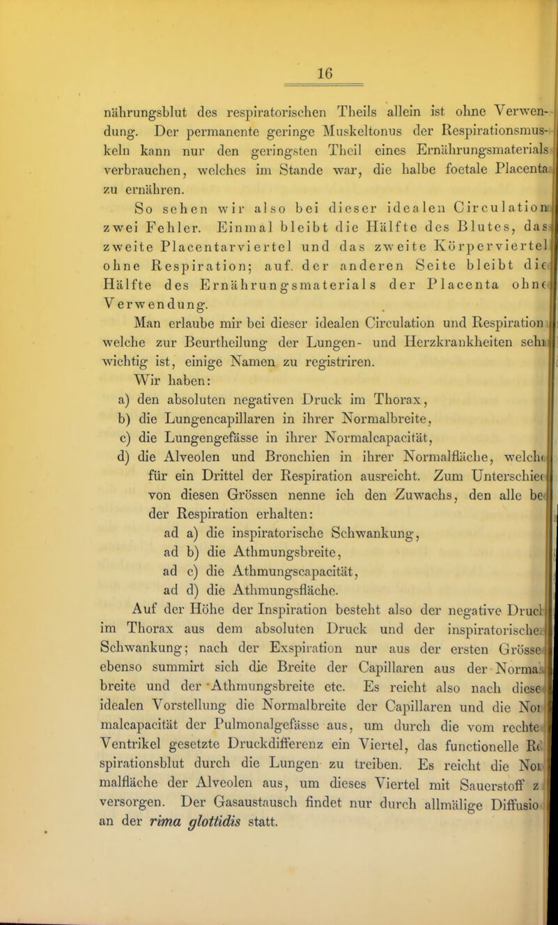 nalirungsblut des respiratorischen Theils allein ist ohne Verwen-- düng. Der permanente geringe Muskeltonus der Respirationsmus-i- kein kann nur den geringsten Thcil eines Ernilhrungsmaterials^ verbrauchen, welches im Stande war, die halbe foetale Placentaj zu ernähren. So sehen wir also bei dieser idealen Circulatioim zwei Fehler. Einmal bleibt die Hälfte des Blutes, dass zweite Placentarvi er tel und das zw-eite Körperviertel ohne Respiration; auf, der anderen Seite bleibt diec Hälfte des Ernährungsmaterials der Placenta ohn€( Verwendung. Man erlaube mir bei dieser idealen Circulation und Respiratiom welche zur Beurtheilung der Lungen- und Herzkrankheiten sehm wichtig ist, einige Namen zu registriren. Wir haben: a) den absoluten negativen Druck im Thorax, b) die Lungencapillaren in ihrer Normalbreite, c) die Lungengefässe in ihrer Normalcapacität, d) die Alveolen und Bronchien in ihrer Normalfiäche, welch« für ein Drittel der Respiration ausreicht. Zum Unterschief von diesen Grössen nenne ich den Zuwachs, den alle be< der Respiration erhalten: ad a) die inspiratorische Schwankung, ad b) die Athmungsbreite, ; ad c) die Athmungscapacität, ad d) die Athmungsfläche. Auf der Höhe der Inspiration besteht also der negative Drucl im Thorax aus dem absoluten Druck und der inspiratorische: ■ Schwankung; nach der Exspiration nur aus der ersten Grösse ebenso summirt sich die Breite der Capillaren aus der Normajj breite und der - Athmungsbreite etc. Es reicht also nach diese ' idealen Vorstellung die Normalbreite der Capillaren und die Noi malcapacität der Pulmonalgefässe aus, um durch die vom rechte Ventrikel gesetzte Druckdifferenz ein Viertel, das functionelle Ri spirationsblut durch die Lungen zu treiben. Es reicht die Noi malfläche der Alveolen aus, um dieses Viertel mit Sauerstoff z versorgen. Der Gasaustausch findet nur durch allmälige Diffusio an der rima glottidis statt.
