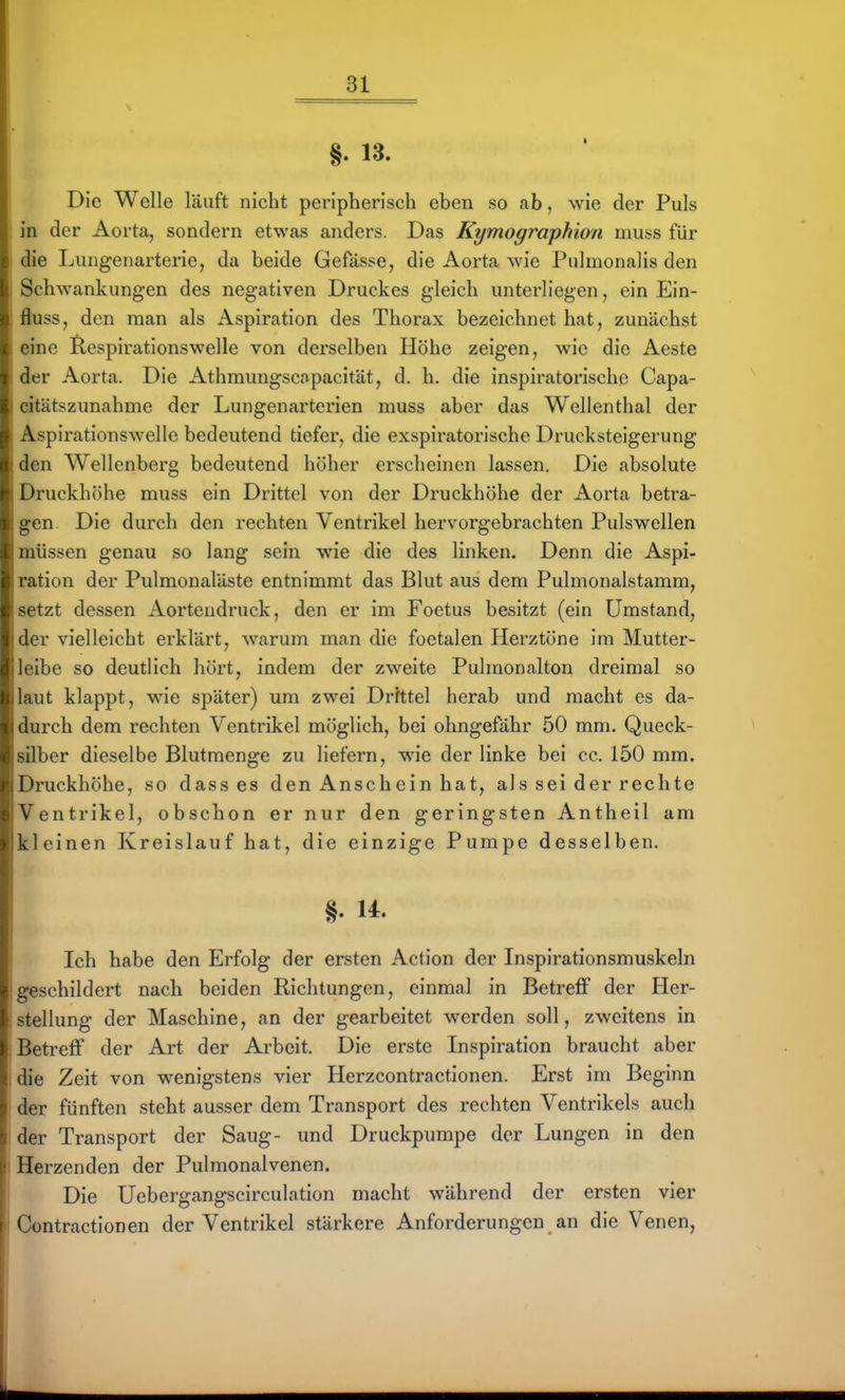 §. 13. Die Welle läuft nicht peripherisch eben so ab, wie der Puls in der Aorta, sondern etwas anders. Das Kymographion muss für die Lungenarterie, da beide Gefässe, die Aorta wie Pulmonalis den Schwankungen des negativen Druckes gleich unterliegen, ein Ein- fluss, den man als Aspiration des Thorax bezeichnet hat, zunächst eine Ilespirationswelle von derselben Höhe zeigen, wie die Aeste der Aorta. Die Athmungscapacität, d. h. die inspiratorischc Capa- citätszunahme der Lungenarterien muss aber das Wellenthal der Aspirationswelle bedeutend tiefer, die exspiratorische Drucksteigerung den Wellenberg bedeutend höher erscheinen lassen. Die absolute Druckhöhe muss ein Di-ittel von der Druckhöhe der Aorta betra- gen Die durch den rechten Ventrikel hervorgebrachten Pulswellen müssen genau so lang sein wie die des linken. Denn die Aspi- ration der Pulmonaläste entnimmt das Blut aus dem Pulmonalstamm, setzt dessen Aortendruck, den er im Foetus besitzt (ein Umstand, der vielleicht erklärt, warum man die foetalen Herztöne im Mutter- leibe so deutlich hört, indem der zweite Pulraonalton dreimal so laut klappt, wie später) um zwei Drfttel herab und macht es da- durch dem rechten Ventrikel möglich, bei ohngefähr 50 mm. Queck- silber dieselbe Blutmenge zu liefern, wie der linke bei cc. 150 mm. Druckhöhe, so dass es den Anschein hat, als sei der rechte Ventrikel, obschon er nur den geringsten Antheil am kleinen Kreislauf hat, die einzige Pumpe desselben. §. U. Ich habe den Erfolg der ersten Action der Inspirationsmuskeln geschildert nach beiden Richtungen, einmal in Betreff der Her- stellung der Maschine, an der gearbeitet werden soll, zweitens in Betreff der Art der Arbeit. Die erste Inspiration braucht aber die Zeit von wenigstens vier Herzcontractionen. Erst im Beginn der fünften steht ausser dem Transport des rechten Ventrikels auch der Transport der Saug- und Druckpumpe der Lungen in den Herzenden der Pulmonalvenen. Die üebergangscirculation macht während der ersten vier Contractionen der Ventrikel stärkere Anforderungen an die Venen,