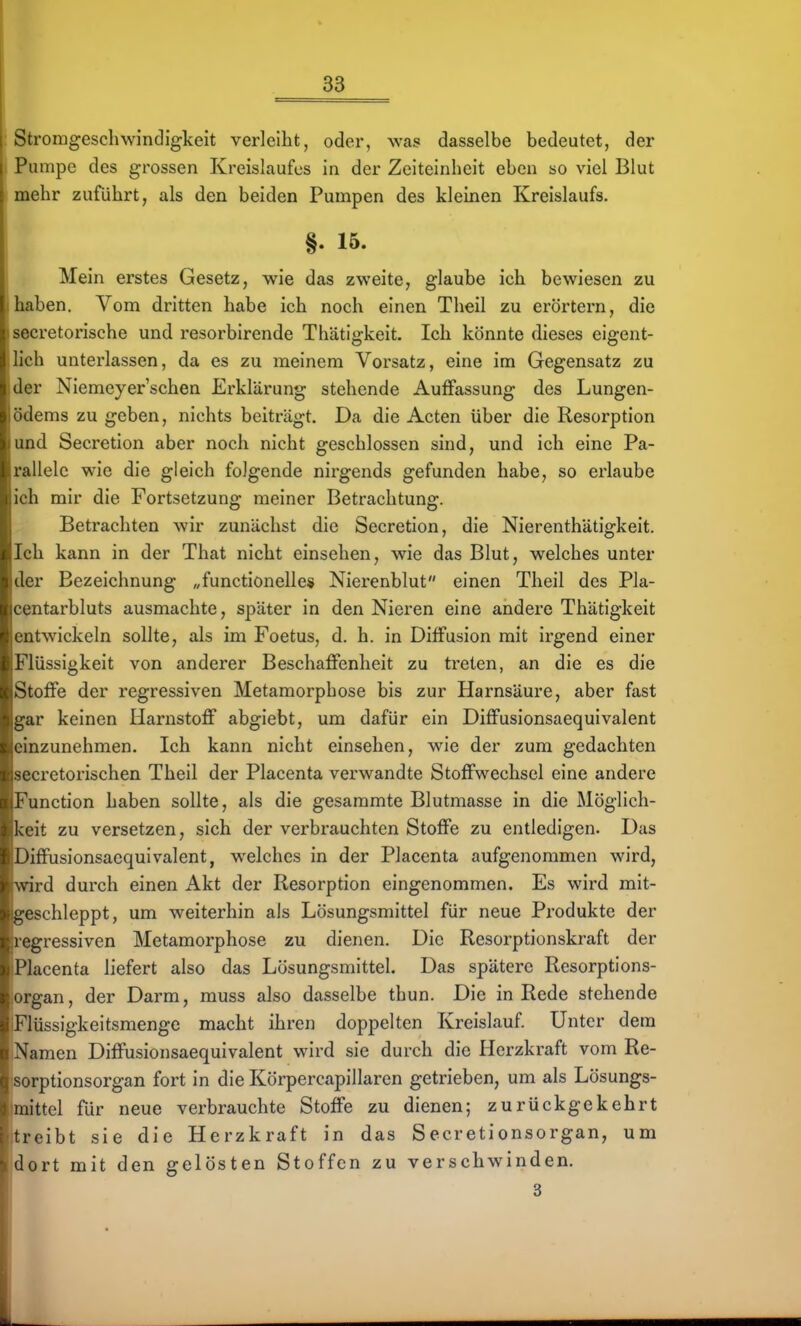 Strorageschwindigkeit verleiht, oder, was dasselbe bedeutet, der Pumpe des grossen Kreislaufes in der Zeiteinheit eben so viel Blut mehr zuführt, als den beiden Pumpen des kleinen Kreislaufs. §. 16. Mein erstes Gesetz, wie das zweite, glaube ich bewiesen zu haben. Vom dritten habe ich noch einen Theil zu erörtern, die secretorische und resorbirende Thätigkeit. Ich könnte dieses eigent- lich unterlassen, da es zu meinem Vorsatz, eine im Gegensatz zu der Niemeyer'schen Erklärung stehende Auffassung des Lungen- ödems zu geben, nichts beiträgt. Da die Acten über die Resorption und Secretion aber noch nicht geschlossen sind, und ich eine Pa- rallele wie die gleich folgende nirgends gefunden habe, so erlaube ich mir die Fortsetzung meiner Betrachtung. Betrachten wir zunächst die Secretion, die NierenthUtigkeit. Ich kann in der That nicht einsehen, wie das Blut, welches unter der Bezeichnung „functionelle» Nierenblut einen Theil des Pla- centarbluts ausmachte, später in den Nieren eine andere Thätigkeit entwickeln sollte, als im Foetus, d. h. in Diffusion mit Irgend einer Flüssigkeit von anderer Beschaffenheit zu treten, an die es die Stoffe der regressiven Metamorphose bis zur Harnsäure, aber fast gar keinen Harnstoff abgiebt, um dafür ein Diffusionsaequivalent einzunehmen. Ich kann nicht einsehen, wie der zum gedachten secretorischen Theil der Placenta verwandte Stoffwechsel eine andere Function haben sollte, als die gesammte Blutmasse in die Möglich- keit zu versetzen, sich der verbrauchten Stoffe zu entledigen. Das Diffusionsaequivalent, welches in der Placenta aufgenommen wird, wird durch einen Akt der Resorption eingenommen. Es wird mit- geschleppt, um weiterhin als Lösungsmittel für neue Produkte der regressiven Metamorphose zu dienen. Die Resorptionskraft der Placenta liefert also das Lösungsmittel. Das spätere Resorptions- organ, der Darm, muss also dasselbe thun. Die in Rede stehende Flüssigkeitsmenge macht ihren doppelten Kreislauf. Unter dem Namen Diffusionsaequivalent wird sie durch die Herzkraft vom Re- sorptionsorgan fort in die Körpercapillaren getrieben, um als Lösungs- mittel für neue verbrauchte Stoffe zu dienen; zurückgekehrt treibt sie die Herzkraft in das Secretionsorgan, um dort mit den gelösten Stoffen zu verschwinden. 3