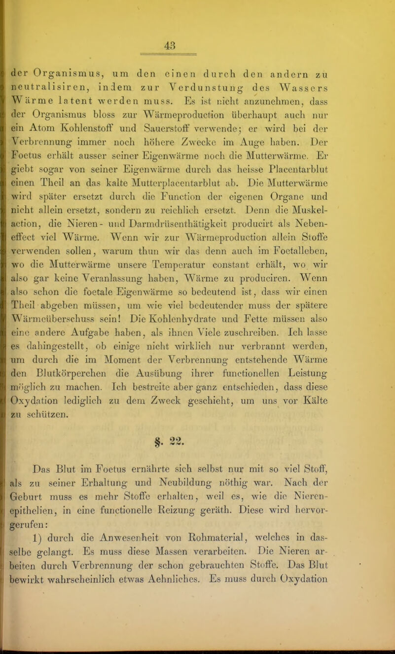 der Organismus, um den einen durch den andern zu neutralisircn, indem zur Verdunstung- des Wassers Wärme latent werden muss. Es ist lücht anzunehmen, dass der Organismus bloss zur Wärmeproduction überhaupt auch nur ein Atom Kohlenstoff und Sauerstoff verwende; er wird bei der Verbrennung immer noch höhere Zyvecke im Auge haben. Der Foetus erhält ausser seiner Eigenwärme noch die Mutterwärmc. Er giebt sogar von seiner Eigenwärme durch das heisse Placcntarbkit einen Theil an das kalte Mutterphicentarbhit ab. Die Mutterwärmc wird später ersetzt durch die Function der eigenen Organe und nicht allein ersetzt, sondern zu reichlich ersetzt. Denn die Muskel- action, die Nieren- und Darmdrüsenthätigkeit producirt als Neben- effect viel Wärme. Wenn wir zur Wärmeproduction allein Stoffe verwenden sollen, warum thun wir das denn auch im Foetallebcn, wo die Mutterwärme unsere Temperatur constant erhält, wo wir also gar keine Veranlassung haben, Wärme zu produciren. Wenn also schon die foetale Eigenwärme so bedeutend ist, dass wir einen Theil abgeben müssen, um wie viel bedeutender muss der spätere Wärmeüberschuss sein! Die Kohlenhydrate und Fette müssen also eine andere Aufgabe haben, als ihnen Viele zuschreiben. Ich lasse es dahingestellt, ob einige nicht wirklich nur verbrannt werden, um durch die im Moment der Verbrennung entstehende Wärme den Blutkörperchen die Ausübung ihrer functionellen Leistung m(»glich zu machen. Ich bestreite aber ganz entschieden, dass diese Oxydation lediglich zu dem Zweck geschieht, um uns vor Kälte zu schützen. §. 22. Das Blut im Foetus ernährte sich selbst nur mit so viel Stoff, als zu seiner Erhaltung und Neubildung nöthig war. Nach der Geburt muss es mehr Stoffe erhalten, weil es, wie die Nieren- epithelien, in eine functionelle Reizung geräth. Diese wird hervor- gerufen : 1) durch die Anwesenheit von Rohmaterial, welches in das- selbe gelangt. Es muss diese Massen verarbeiten. Die Nieren ar- beiten durch Verbrennung der schon gebrauchten Stoffe. Das Blut bewirkt wahrscheinlich etwas Aehnliches. Es muss durch C)xydation