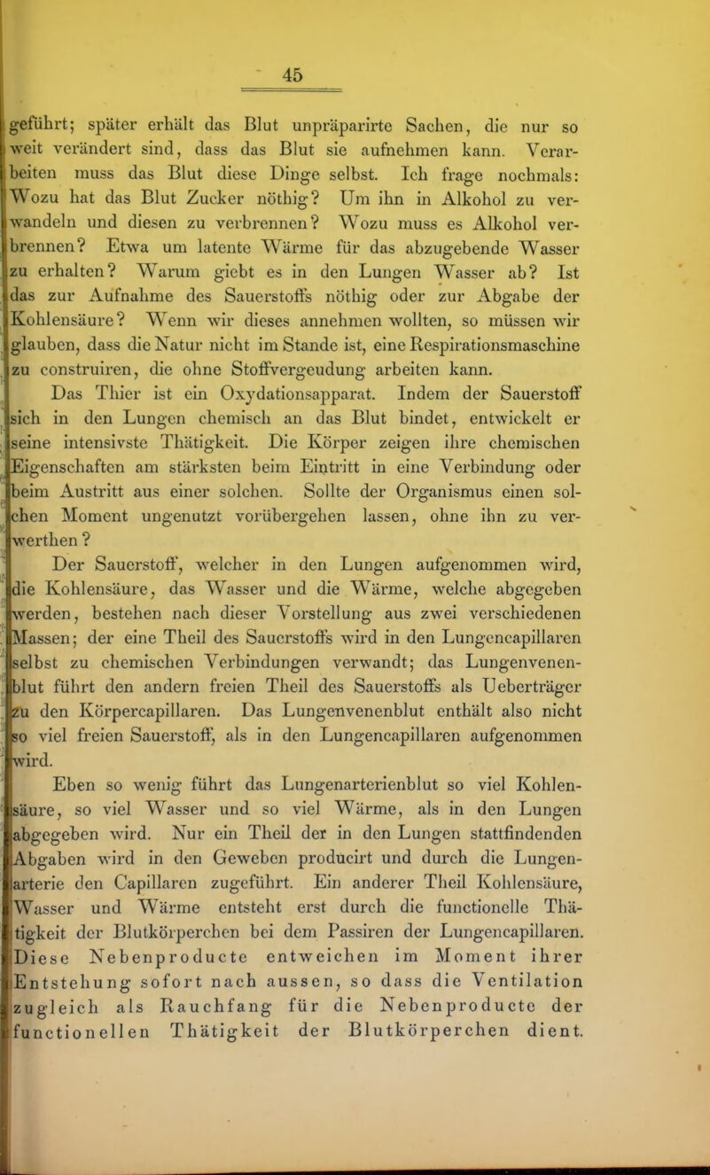 ucfuhrt; später erhält das Blut unpräparirte Sachen, die nur so \ eit verändert sind, dass das Blut sie aufnehmen kann. Verar- iten muss das Blut diese Dinge selbst. Ich frage nochmals: \ ozu hat das Blut Zucker nöthig? Um ihn in Alkohol zu ver- andeln und diesen zu verbrennen? Wozu muss es Alkohol ver- lirennen? Etwa um latente Wärme für das abzugebende Wasser zu erhalten? Warum giebt es in den Lungen Wasser ab? Ist ilas zur Aufnahme des Sauerstoffs nöthig oder zur Abgabe der Kohlensäure? Wenn wir dieses annehmen wollten, so müssen wir lauben, dass die Natur nicht im Stande ist, eine Respirationsmaschine zu construiren, die ohne StofiVergeudung arbeiten kann. Das Thier ist ein Oxydationsapparat. Indem der Sauerstoff sich in den Lungen chemisch an das Blut bindet, entwickelt er seine intensivste Thätigkeit. Die Körper zeigen ihre chemischen Eigenschaften am stärksten beim Eintritt in eine Verbhidung oder beim Austritt aus einer solchen. Sollte der Organismus einen sol- chen Moment ungenutzt vorübergehen lassen, ohne ihn zu ver- werthen ? Der Sauerstoff, welcher in den Lungen aufgenommen wird, die Kohlensäure, das Wasser und die Wärme, welche abgegeben werden, bestehen nach dieser Vorstellung aus zwei verschiedenen Massen; der eine Theil des Sauerstoffs wird in den Lungcncapillarcn selbst zu chemischen Verbindungen verwandt; das Lungenvenen- blut führt den andern freien Theil des Sauerstoffs als Ueberträger ZU den KörpercapiIlaren. Das Lungenvenenblut enthält also nicht so viel freien Sauerstoff, als in den Lungencapillaren aufgenommen wird. Eben so wenig führt das Lungenarterienblut so viel Kohlen- säure, so viel Wasser und so viel Wärme, als in den Lungen abgegeben wird. Nur ein Theil der in den Lungen stattfindenden Abgaben wird in den Geweben producirt und durch die Lungen- arterie den Capillaren zugeführt. Ein anderer Theil Kohlensäure, Wasser und Wärme entsteht erst durch die functionelle Thä- tigkeit der Blutkörperchen bei dem Passiren der Lungencapillaren. Diese Nebenproducte entweichen im Moment ihrer Entstehung sofort nach aussen, so dass die Ventilation zugleich als Rauchfang für die Nebenproducte der funetionellen Thätigkeit der Blutkörperchen dient.
