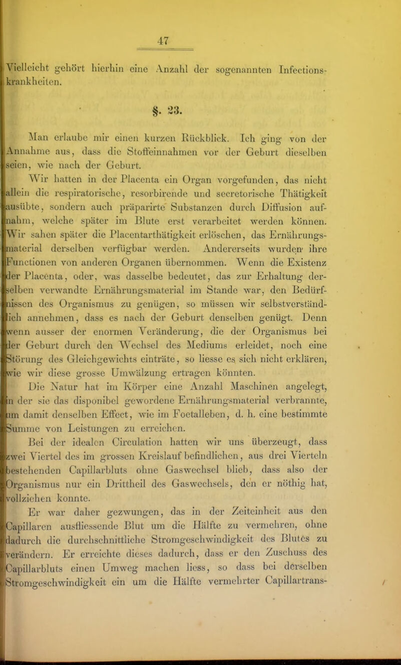 Vielleicht gehört hierhin eine Anzahl der sogenannten Infections- , krankhciten. §. 23. Man erlaube mir einen kurzen Rückblick. Ich ging von der ;Annahme aus, dass die Stofteinnahmen vor der Geburt dieselben seien, wie nach der Geburt. Wir hatten in der Placenta ein Organ vorgefunden, das nicht 'allein die respiratorische, resorbirendc und secretorische Thätigkeit ausübte, sondern auch präparirtc Substanzen durch Diffusion auf- nahm, welche später im Blute erst verarbeitet werden können. Wir salien später die Placentarthätigkeit erlöschen, das Ernährungs- material derselben verfügbar werden. Andererseits wurden- ihre Functionen von anderen Organen übernommen. Wenn die Existenz der Placenta, oder, was dasselbe bedeutet, das zur Erhaltung der- selben verwandte Ernährungsmaterial im Stande war, den Bedürf- nissen des Organismus zu genügen, so müssen wir selbstverständ- ich annehmen, dass es nach der Geburt denselben genügt. Denn wenn ausser der enormen Veränderung, die der Organismus bei ier Geburt durch den Wechsel des Mediums erleidet, noch eine Störung des Gleichgewichts einträte, so Hesse es sich nicht erklären, wie wir diese grosse Umwälzung ertragen könnten. Die Natur hat im Körper eine Anzahl Maschinen angelegt, n der sie das disponibel gewordene Ernährungsmaterial verbrannte, im damit denselben Effect, wie im Foetalleben, d. h. eine bestimmte ^unime von Leistungen zu erreichen. Bei der idealen Circulation hatten wir uns überzeugt, dass swei Viertel des im grossen Kreislauf befindlichen, aus drei Vierteln 3estehenden Capillarbluts ohne Gaswechsel blieb, dass also der Organismus nur ein Drittheil des Gas Wechsels, den er nöthig hat, vollziehen konnte. Er war daher gezwungen, das in der Zeiteinheit aus den Capillarcn ausfliessende Blut um die Hälfte zu vermehren, ohne dadurch die durchschnittliche Stromgeschwindigkeit des Blutes zu verändern. Er erreichte dieses dadurch, dass er den Zuschuss des Capillarbluts einen Umweg machen licss, so dass bei derselben Stromgeschwindigkeit ein um die Hälfte vermehrter Capillartrans-