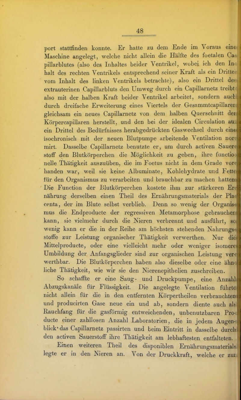 port stattfinden konnte. Er hatte zu dem Ende im Voraus eine Maschine angelegt, welche nicht allein die Hälfte des foetalen Ca pillarblutes (also des Inhaltes beider Ventrikel, wobei ich den In halt des rechten Ventrikels entsprechend seiner Kraft als ein Dritte vom Inhalt des linken Ventrikels betrachte), also ein Drittel de> extrauterinen Capillarbluts den Umweg durch ein Capillarnetz treibt also mit der halben Kraft beider Ventrikel arbeitet, sondern aucl durch dreifache Erweiterung eines Viertels der Gesammtcapillarei gleichsam ein neues Capillarnetz von dem halben Querschnitt dei Körpercapillaren herstellt, und den bei der idealen Circulation au ein Drittel des Bedürfnisses herabgedrückten Gaswechsel durch ein( isochronisch mit der neuen Blutpumpe arbeitende Ventilation nor mirt. Dasselbe Capillarnetz benutzte er, um durch activen Sauer Stoff den Blutkörperchen die Möglichkeit zu geben, ihre functio nelle Thätigkeit auszuüben, die im Foetus nicht in dem Grade vor banden war, weil sie keine Albuminate, Kohlehydrate und Fett« für den Organismus zu verarbeiten und brauchbar zu machen hattei; Die Function der Blutkörperchen kostete ihm zur stärkeren Er nährung derselben einen Theil des Ernährungsmaterials der PLi centa, der im Blute selbst verblieb. Denn so wenig der Organis mus die Endproducte der regressiven Metamorphose gebraucher kann, sie vielmehr durch die Nieren verbrennt und ausführt, so* wenig kann er die in der Reihe am höchsten stehenden Nahrungs-s Stoffe zur Leistung organischer Thätigkeit verwerthen. Nur diä Mittelproducte, oder eine vielleicht mehr oder weniger isomere Umbildung der Anfangsglieder sind zur organischen Leistung ver-t werthbar. Die Blutkörperchen haben also dieselbe oder eine ähn-i liehe Thätigkeit, wie wir sie den Nierenepithelien zuschreiben. So schaffte er eine Saug- und Druckpumpe, eine Anzaht Abzugskanäle für Flüssigkeit. Die angelegte Ventilation führte nicht allein für die in den entfernten Körpertheilen verbrauchteoi und producirten Gase neue ein und ab, sondern diente auch alsl Rauchfang für die gasförmig entweichenden, unbenutzbaren Pro- ducte einer zahllosen Anzahl Laboratorien, die in jedem Augen- blick' das Capillarnetz passirten und beim Eintritt in dasselbe durch den activen Sauerstoff ihre Thätigkeit am lebhaftesten entfalteten. Einen weiteren Theil des disponiblen ErnährungsmateriaL- legte er in den Nieren an. Von der Druckkraft, welche er zui