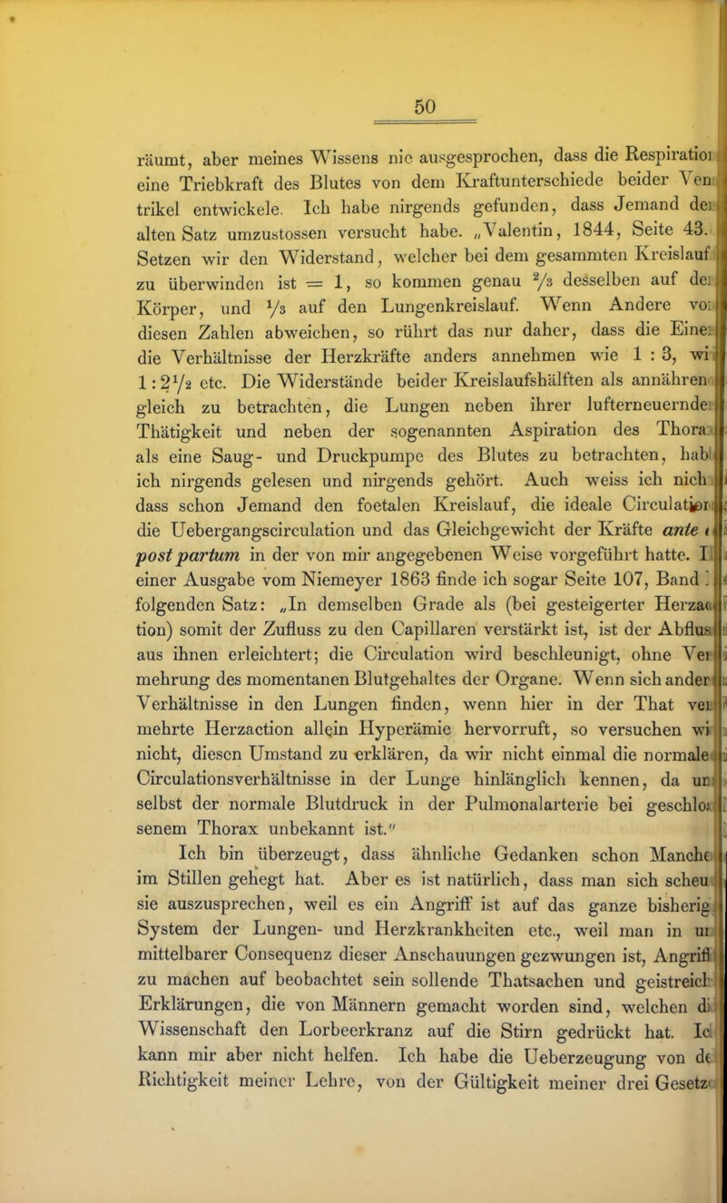 räumt, aber meines Wissens nie ausgesprochen, dass die RespiratioB eine Triebkraft des Blutes von dem Kraftunterschiede beider Veni trikel entwickele. Ich habe nirgends gefunden, dass Jemand dei alten Satz umzustossen versucht habe. „Valentin, 1844, Seite 43... Setzen wir den Widerstand, welcher bei dem gesammten Kreisiaufil zu überwinden ist = 1, so kommen genau Ys desselben auf dee Körper, und Vs auf den Lungenkreislauf. Wenn Andere vod diesen Zahlen abweichen, so rührt das nur daher, dass die Einei die Verhältnisse der Herzkräfte anders annehmen wie 1 : 3, wi-i 1:2Y2 etc. Die Widerstände beider Kreislaufshälften als annähren gleich zu betrachten, die Lungen neben ihrer lufterneuernde; Thätigkeit und neben der sogenannten Aspiration des Thora. als eine Saug- und Druckpumpe des Blutes zu betrachten, hab ich nirgends gelesen und nirgends gehört. Auch weiss ich nich dass schon Jemand den foetalen Kreislauf, die ideale Circulatj^r; die Uebergangscirculation und das Gleichgewicht der Kräfte ante t postpartum in der von mir angegebenen Weise vorgeführt hatte. Ii einer Ausgabe vom Niemeyer 1863 finde ich sogar Seite 107, Band ] folgenden Satz: „In demselben Grade als (bei gesteigerter Herzaa tion) somit der Zufluss zu den Capillaren verstärkt ist, ist der Abflua aus ihnen erleichtert; die Circulation wird beschleunigt, ohne Vee mehrung des momentanen Blutgehaltes der Organe. Wenn sich anden Verhältnisse in den Lungen finden, wenn hier in der That veB mehrte Herzaction allein Hyperämie hervorruft, so versuchen wi nicht, diesen Umstand zu erklären, da wir nicht einmal die normalem Circulationsverhältnisse in der Lunge hinlänglich kennen, da um selbst der normale Blutdruck in der Pulmonalarterie bei geschlo« senem Thorax unbekannt ist. Ich bin überzeugt, dass ähnliche Gedanken schon Manche im Stillen gehegt hat. Aber es ist natürlich, dass man sich scheu« sie auszusprechen, weil es ein Angriff ist auf das ganze bisherig^ System der Lungen- und Herzkrankheiten etc., weil man in ui 1 mittelbarer Consequenz dieser Anschauungen gezwungen ist, Angrifid zu machen auf beobachtet sein sollende Thatsachen und geistreicbjj Erklärungen, die von Männern gemacht worden sind, welchen di ' Wissenschaft den Lorbeerkranz auf die Stirn gedrückt hat. Ic kann mir aber nicht helfen. Ich habe die Ueberzeugung von d( Richtigkeit meiner Lehre, von der Gültigkeit meiner drei Gesetz