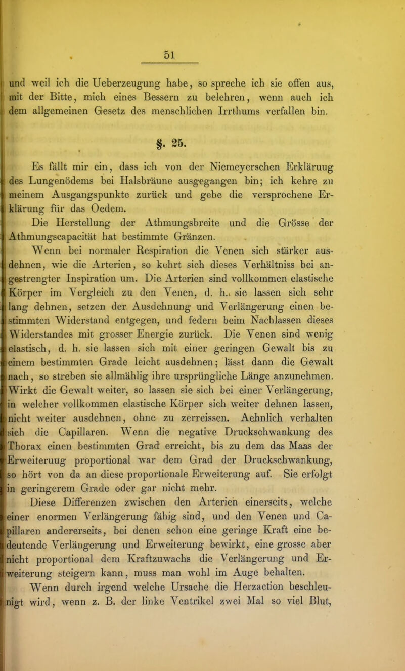 und weil ich die Ueberzeugung habe, so spreche ich sie ofien aus, mit der Bitte, mich eines Bessern zu belehren, wenn auch ich dem allgemeinen Gesetz des menschhchen Irrthums verfallen bin. !* §. 25. I Es fällt mir ein, dass ich von der Niemeyerschen Erklärung des Lungenödems bei Halsbräune ausgegangen bin; ich kehre zu meinem Ausgangspunkte zurück und gebe die versprochene Er- klärung für das Oedem. Die Herstellung der iVthmungsbreite und die Grösse der Athmungscapacität hat bestimmte Gränzen. Wenn bei normaler Respiration die Venen sich stärker aus- dehnen, wie die Arterien, so kehrt sich dieses Verhältniss bei an- : gestrengter Inspiration um. Die Arterien sind vollkommen elastische Körper im Vergleich zu den Venen, d. h.. sie lassen sich sehr (lang dehnen, setzen der Ausdehnung und Verlängerung einen be- istimmten Widerstand entgegen, und federn beim Nachlassen dieses I Widerstandes mit grosser Energie zurück. Die Venen sind wenig Ielastisch, d. h. sie lassen sich mit einer geringen Gewalt bis zu jeinem bestimmten Grade leicht ausdehnen; lässt dann die Gewalt nach, so streben sie allmählig ihre ursprüngliche Länge anzunehmen. Wirkt die Gewalt weiter, so lassen sie sich bei einer Verlängerung, in welcher vollkommen elastische Körper sich weiter dehnen lassen, nicht weiter ausdehnen, ohne zu zerreissen. Aehnlich verhalten sich die Capillaren. Wenn die negative Druckschwankung des Thorax einen bestimmten Grad erreicht, bis zu dem das Maas der ^Erweiterung proportional war dem Grad der Druckschwankung, so hört von da an diese proportionale Erweiterung auf. Sie erfolgt in geringerem Grade oder gar nicht mehr. Diese Differenzen zwischen den Arterien einerseits, welche einer enormen Verlängerung fähig sind, und den Venen und Ca- pUlaren andererseits, bei denen schon eine geringe Kraft eine be- deutende Verlängerung und Erweiterung bewirkt, eine grosse aber nicht proportional dem Kraftzuwachs die Verlängerung und Er- weiterung steigern kann, muss man wohl im Auge behalten. Wenn durch irgend welche Ursache die Herzaction beschleu- nigt wird, wenn z. ß. der linke Ventrikel zwei Mal so viel Blut,