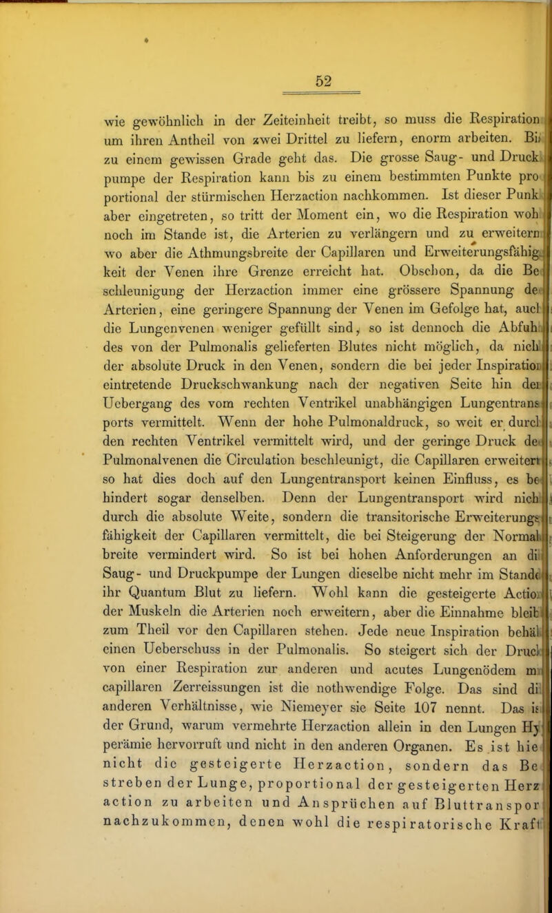 wie gewöhnlich in der Zeiteinheit treibt, so muss die Respiration um ihren Antheil von xwei Drittel zu liefern, enorm arbeiten. Bi zu einem gewissen Grade geht das. Die grosse Saug- und Druck pumpe der Respiration kann bis zu einem bestimmten Punkte pro portional der stürmischen Herzaction nachkommen. Ist dieser Punk aber eingetreten, so tritt der Moment ein, wo die Respiration woh •■ noch im Stande ist, die Arterien zu verlängern und zu erweitern wo aber die Athmungsbreite der Capillaren und Erweiterungsfähig keit der Venen ihre Grenze erreicht hat. Obschon, da die Bell schleunigung der Herzaction immer eine grössere Spannung de || Arterien, eine geringere Spannung der Venen im Gefolge hat, auct die Lungenvenen weniger gefüllt sind, so ist dennoch die Abfuhb des von der Pulmonalis gelieferten Blutes nicht möglich, da nicW der absolute Druck in den Venen, sondern die bei jeder InspiratioD eintretende Druckschwankung nach der negativen Seite hin deB Ucbergang des vom rechten Ventrikel unabhängigen Lungentranai ports vermittelt. Wenn der hohe Pulmonaldruck, so weit er durct den rechten Ventrikel vermittelt wird, und der geringe Druck de« Pulmonalvenen die Circulation beschleunigt, die Capillaren erweitert so hat dies doch auf den Lungentransport keinen Einfluss, es h& hindert sogar denselben. Denn der Lungentransport wird nicU durch die absolute Weite, sondern die transitorische Erweiterung^ fähigkeit der Capillaren vermittelt, die bei Steigerung der Normal breite vermindert wird. So ist bei hohen Anforderungen an dU Saug- und Druckpumpe der Lungen dieselbe nicht mehr im Stand«! ihr Quantum Blut zu liefern. Wohl kann die gesteigerte Actio« der Muskeln die Arterien noch erweitern, aber die Einnahme bleib zum Theil vor den Capillaren stehen. Jede neue Inspiration behäl 1: einen Ueberschuss in der Pulmonalis. So steigert sich der Druclll von einer Respiration zur anderen und acutes Lungenödem mnl capillaren Zerreissungen ist die nothwendige Folge. Das sind diil anderen Verhältnisse, wde Niemeyer sie Seite 107 nennt. Das ii \ der Grund, warum vermehrte Herzaction allein in den Lungen Hj 1 perämie hervorruft und nicht in den anderen Organen. Es ist hie nicht die gesteigerte Herzaction, sondern das Bc streben der Lunge, proportional der gesteigerten Herz action zu arbeiten und Ansprüchen auf Bluttran spor nachzukommen, denen wohl die respiratorische Krafi