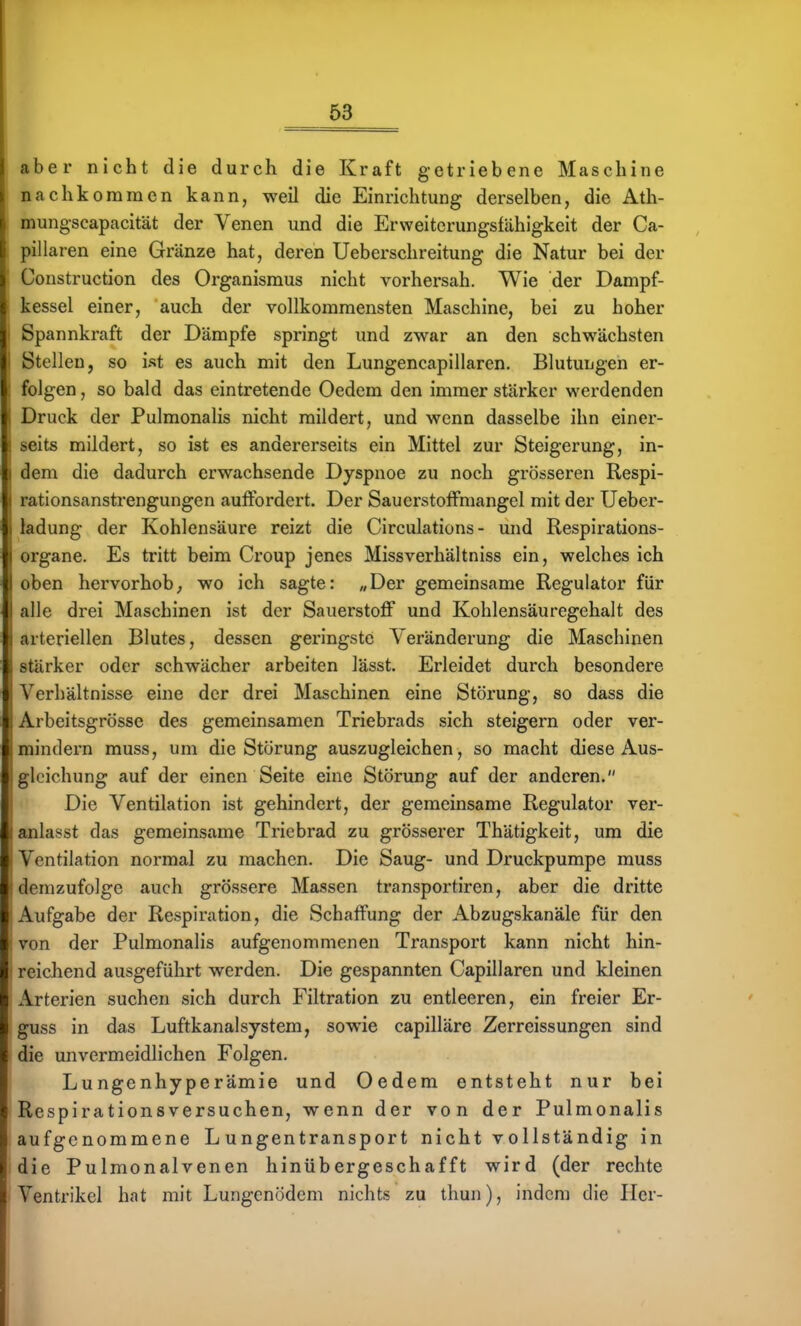 aber nicht die durch die Kraft getriebene Maschine nachkommen kann, weil die Einrichtung derselben, die Ath- mungscapacität der Venen und die Erweitcrungsfähigkeit der Ca- pillaren eine Gränze hat, deren Ueberschreitung die Natur bei der 'onstruction des Organismus nicht vorhersah. Wie der Dampf- kessel einer, auch der vollkommensten Maschine, bei zu hoher Spannkraft der Dämpfe springt und zwar an den schwächsten Stellen, so ist es auch mit den Lungencapillaren. Blutungen er- folgen , so bald das eintretende Oedem den immer stärker werdenden Druck der Pulmonalis nicht mildert, und wenn dasselbe ihn einer- . seits mildert, so ist es andererseits ein Mittel zur Steigerung, in- ) dem die dadurch erwachsende Dyspnoe zu noch grösseren Respi- I rationsanstrengungen auffordert. Der Sauerstoffmangel mit der Ueber- I ladung der Kohlensäure reizt die Circulations - und Respirations- I Organe. Es tritt beim Croup jenes Missverhältniss ein, welches ich I oben hervorhob; wo ich sagte: „Der gemeinsame Regulator für I alle drei Maschinen ist der Sauerstoff und Kohlensäuregehalt des I arteriellen Blutes, dessen geringste Veränderung die Maschinen ; stärker oder schwächer arbeiten lässt. Erleidet durch besondere Verhältnisse eine der drei Maschinen eine Störung, so dass die . Arbeitsgrösse des gemeinsamen Triebrads sich steigern oder ver- mindern muss, um die Störung auszugleichen, so macht diese Aus- gleichung auf der einen Seite eine Störung auf der anderen. Die Ventilation ist gehindert, der gemeinsame Regulator ver- anlasst das gemeinsame Triebrad zu grösserer Thätigkeit, um die Ventilation normal zu machen. Die Saug- und Druckpumpe muss demzufolge auch grössere Massen transportiren, aber die dritte Aufgabe der Respiration, die Schaffung der Abzugskanäle für den von der Pulmonalis aufgenommenen Transport kann nicht hin- reichend ausgeführt werden. Die gespannten Capillaren und kleinen Arterien suchen sich durch Filtration zu entleeren, ein freier Er- guss in das Luftkanalsystem, sowie capilläre Zerreissungen sind die unvermeidlichen Folgen. Lungenhyperämie und Oedem entsteht nur bei Respirationsversuchen, wenn der von der Pulmonalis aufgenommene Lungentransport nicht vollständig in die Pulmonalvenen hinübergeschafft wird (der rechte Ventrikel hat mit Lungenödem nichts zu thun), indem die Her-