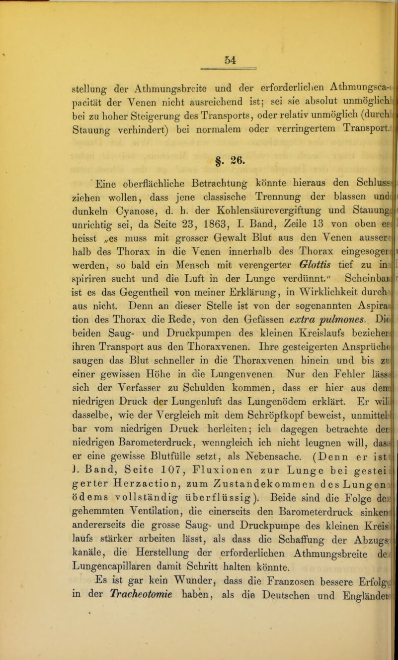 Stellung der Athmungsbrcite und der erforderliclien Athmungsca-i pacität der Venen nicht ausreichend ist; sei sie absolut unmöglich- bei zu hoher Steigerung des Transports, oder relativ unmöglich (durch Stauung verhindert) bei normalem oder verringertem Transport. §. 26. Eine oberflächliche Betrachtung könnte hieraus den Schlus> ziehen wollen, dass jene classische Trennung der blassen um dunkeln Cyanose, d. h. der Kohlensäurevergiftung und Stauung unrichtig sei, da Seite 23, 1863, I. Band, Zeile 13 von oben c heisst „es muss mit grosser Gewalt Blut aus den Venen aussei halb des Thorax in die Venen innerhalb des Thorax eingesogci werden, so bald ein Mensch mit verengerter Glottis tief zu in spiriren sucht und die Luft in der Lunge verdünnt. Scheinbai ist es das Gegentheil von meiner Erklärung, in Wirklichkeit durch aus nicht. Denn an dieser Stelle ist von der sogenannten Aspira tion des Thorax die Rede, von den Gefässen extra pulmones. Di( beiden Saug- und Druckpumpen des kleinen Kreislaufs beziehei ihren Transport aus den Thoraxvenen. Ihre gesteigerten Ansprüch( saugen das Blut schneller in die Thoraxvenen hinein und bis zi einer gewissen Höhe in die Lungenvenen Nur den Fehler läss sich der Verfasser zu Schulden kommen, dass er hier aus den niedrigen Druck der Lungenluft das Lungenödem erklärt. Er wil dasselbe, wie der Vergleich mit dem Schröpfkopf beweist, unmittel bar vom niedrigen Druck herleiten; ich dagegen betrachte dei niedrigen Barometerdruck, wenngleich ich nicht leugnen will, da? er eine gewisse Blutfülle setzt, als Nebensache. (Denn er ist J. Band, Seite 107, Fluxionen zur Lunge bei gestei gerter Herzaction, zum Zustandekommen des Lungen Ödems vollständig überflüssig). Beide sind die Folge de gehemmten Ventilation, die einerseits den Barometerdruck sinken andererseits die grosse Saug- und Druckpumpe des kleinen KreiaJ laufs stärker arbeiten lässt, als dass die Schaffung der Abzugs, kanäle, die Herstellung der erforderlichen Athmungsbreite de Lungencapillaren damit Schritt halten könnte. Es ist gar kein Wunder, dass die Franzosen bessere Erfolg in der Tracheotomie haben, als die Deutschen und Engländei