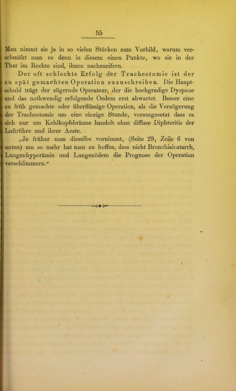 Man nimmt sie ja in so vielen Stücken zum Vorbild, warum ver- schmäht man es denn in diesem einen Punkte, wo sie in der That im Rechte sind, ihnen nachzueifern. Der oft schlechte Erfolg der Tracheotomie ist der izu spät gemachten Operation zuzuschreiben. Die Haupt- ; schuld trägt der zögernde Operateur, der die hochgradige Dyspnoe : und das nothwendig erfolgende Oedem erst abwartet. Besser eine > zu früh gemachte oder überflüssige Operation, als die Verzögerung : der Tracheotomie um eine einzige Stunde, vorausgesetzt dass es I sich nur um Kehlkopfsbräune handelt ohne diffuse Diphteritis der 1 Luftröhre und ihrer iVeste. „Je früher man dieselbe vornimmt, (Seite 29, Zeile 6 von ; unten) um so mehr hat man zu hoffen, dass nicht Bronchialoatarrh, ^.ungenhyperämie und Lungenödem die Prognose der Operation i verschlimmern.