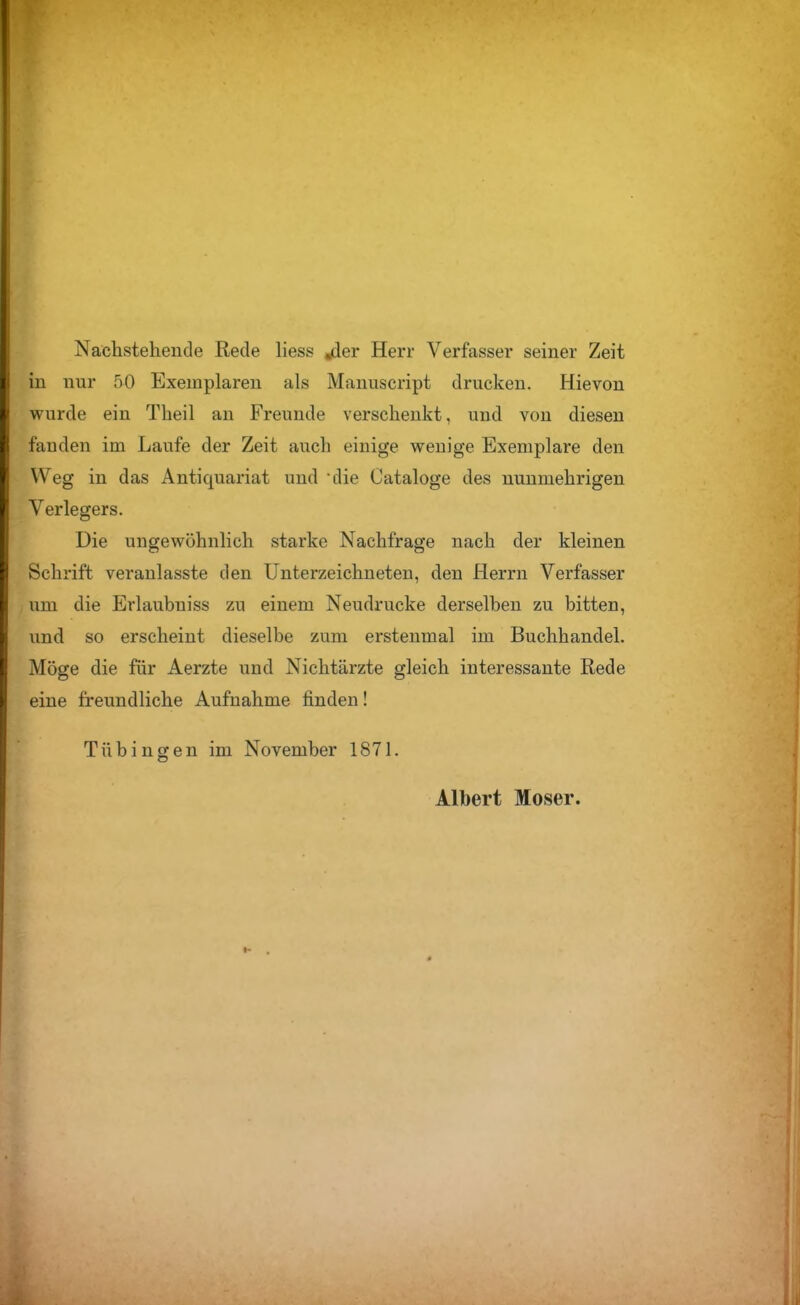 Nachsteheiide Rede liess jder Herr Verfasser seiner Zeit in nur 50 Exemplaren als Mauuscript drucken. Hievon wurde ein Theil au Freunde verschenkt, und von diesen fanden im Laufe der Zeit auch einige wenige Exemplare den Weg in das Antiquariat und die Cataloge des nunmehrigen Verlegers. Die ungewöhnlich starke Nachfrage nach der kleinen Schrift veranlasste den Unterzeichneten, den Herrn Verfasser um die Erlaubniss zu einem Neudrucke derselben zu bitten, und so erscheint dieselbe zum erstenmal im Buchhandel. Möge die für Aerzte und Nichtärzte gleich interessante Rede eine freundliche Aufnahme finden! Tübingen im November 1871. Albert Moser.