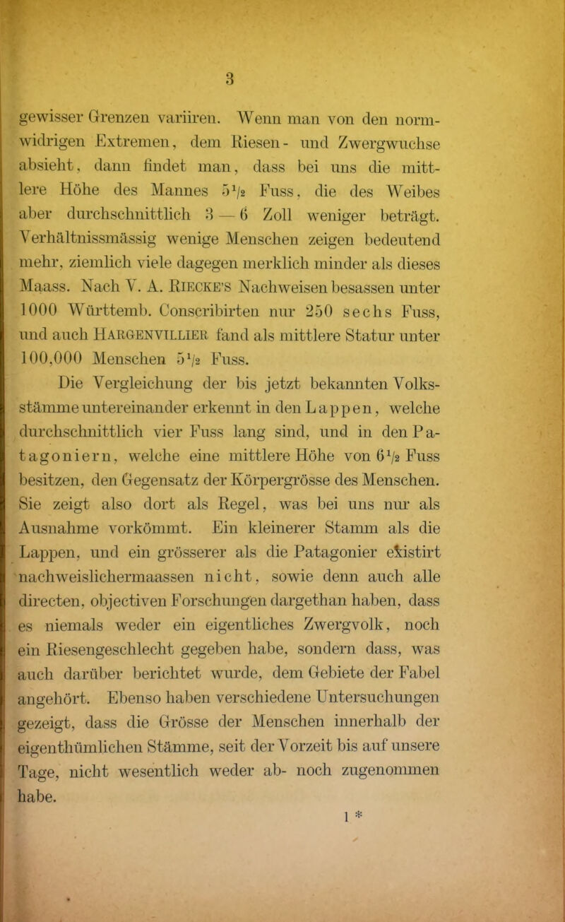 gewisser Grenzen variiren. Wenn man von den norm- widrigen Extremen, dem Riesen- nnd Zwergwuchse absieht, dann findet man, dass bei uns die mitt- lere Höhe des Mannes 51/2 Fuss, die des Weibes aber durchschnitthch 8 — 6 Zoll weniger betragt. Verhältnissmässig wenige Menschen zeigen bedeutend mehr, ziemlich viele dagegen merklich minder als dieses Maass. Nach Y. A. Riecke'S Nachweisen besassen unter 1000 Württemb. Conscribirten nur 250 sechs Fuss, und auch Hargenvtllier fand als mittlere Statur unter 100,000 Menschen 5^2 Fuss. Die Vergleichung der bis jetzt bekannten Volks- stämme untereinander erkennt in den Lappen, welche durchschnittlich vier Fuss lang sind, und in den P a- tagoniern, welche eine mittlere Höhe von 6^2 Fuss besitzen, den Gegensatz der Körpergrösse des Menschen. Sie zeigt also dort als Regel, was bei uns nm- als Ausnahme vorkömmt. Ein kleinerer Stamm als die Lappen, und ein grösserer als die Patagonier eiistirt nachweislichermaassen nicht, sowie denn auch alle directen, objectiven Forschungen dargethan haben, dass es niemals weder ein eigentliches Zwergvolk, noch ein Riesengeschlecht gegeben habe, sondern dass, was auch darüber berichtet wurde, dem Gebiete der Fabel angehört. Ebenso haben verschiedene Untersuchungen gezeigt, dass die Grösse der Menschen innerhalb der eigenthümlichen Stämme, seit der Vorzeit bis auf unsere Tage, nicht wesentlich weder ab- noch zugenommen habe. 1 *