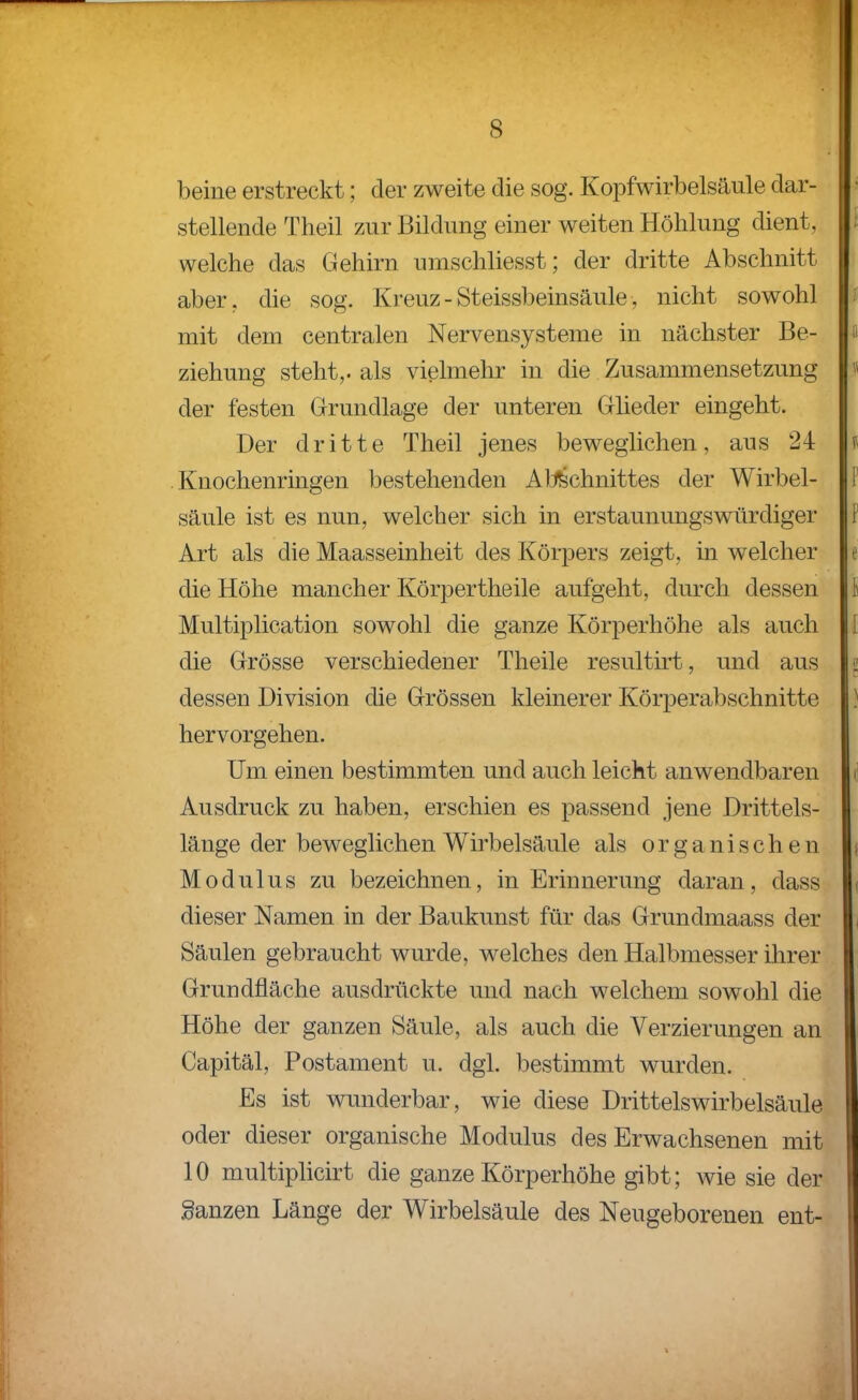 beine erstreckt; der zweite die sog. Kopfwirbelsäule dar- stellende Theil zur Bildung einer weiten Höhlung dient, welche das Gehirn umschliesst; der dritte Abschnitt aber, die sog. Kreuz - Steissbeinsäule, nicht sowohl mit dem centralen Nervensysteme in nächster Be- ziehung steht,, als vielmehr in die Zusammensetzung der festen Grundlage der unteren Gheder eingeht. Der dritte Theil jenes beweglichen, aus 24 .Knochenringen bestehenden Al:lfechnittes der Wirbel- säule ist es nun, welcher sich in erstaunungswürdiger Art als die Maasseinheit des Körpers zeigt, in welcher die Höhe mancher Körpertheile aufgeht, durch dessen Multiplication sowohl die ganze Körperhöhe als auch die Grösse verschiedener Theile resultirt, und aus dessen Division die Grössen kleinerer Körj^erabschnitte hervorgehen. Um einen bestimmten und auch leicht anwendbaren Ausdruck zu haben, erschien es passend jene Drittels- länge der beweglichen Wirbelsäule als organischen Modulus zu bezeichnen, in Erinnerung daran, dass dieser Namen in der Baukunst für das Grundmaass der Säulen gebraucht wurde, welches den Halbmesser ihrer Grundfläche ausdrückte und nach welchem sowohl die Höhe der ganzen Säule, als auch die Verzierungen an Capitäl, Postament u. dgl. bestimmt wurden. Es ist wunderbar, wie diese Drittelswirbelsäule oder dieser organische Modulus des Erwachsenen mit 10 multiplicirt die ganze Körperhöhe gibt; wie sie der ganzen Länge der Wirbelsäule des Neugeborenen ent-